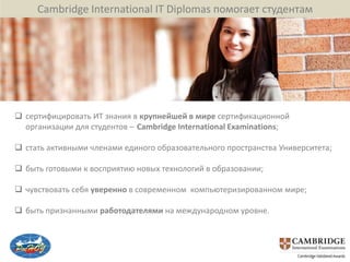 Cambridge International IT Diplomas помогает студентам




 сертифицировать ИТ знания в крупнейшей в мире сертификационной
  организации для студентов – Cambridge International Examinations;

 стать активными членами единого образовательного пространства Университета;

 быть готовыми к восприятию новых технологий в образовании;

 чувствовать себя уверенно в современном компьютеризированном мире;

 быть признанными работодателями на международном уровне.
 