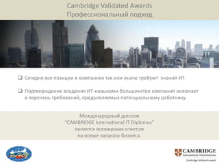 Cambridge Validated Awards
                   Профессиональный подход




 Сегодня все позиции в компаниях так или иначе требуют знаний ИТ.

 Подтверждение владения ИТ-навыками большинство компаний включает
  в перечень требований, предъявляемых потенциальному работнику.


                       Международный диплом
                  “CAMBRIDGE International IT Diplomas”
                     является всемирным ответом
                      на новые запросы бизнеса.
 
