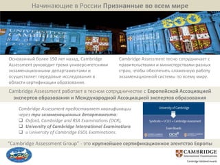 Начинающие в России Признанные во всем мире




Основанный более 150 лет назад, Cambridge         Cambridge Assessment тесно сотрудничает с
Assessment руководит тремя университетскими       правительствами и министерствами разных
экзаменационными департаментами и                 стран, чтобы обеспечить слаженную работу
осуществляет передовые исследования в             экзаменационной системы по всему миру.
области сертификации образования.
Cambridge Assessment работает в тесном сотрудничестве с Европейской Ассоциацией
  экспертов образования и Международной Ассоциацией экспертов образования
    Cambridge Assessment предоставляет квалификации
    через три экзаменационных департамента:
     Oxford, Cambridge and RSA Examinations (OCR),
     University of Cambridge International Examinations
     и University of Cambridge ESOL Examinations.

“Cambridge Assessment Group” - это крупнейшее сертификационное агентство Европы
 