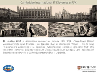 Cambridge International IT Diplomas в РУК




16 ноября 2012 г. подписано соглашение между НОУ ВПО «Российский Новый
Университет»(в лице Ректора г-на Зернова В.А.) и компанией Vellum – ICE (в лице
Генерального директора г-на Василиса Кутруманиса), согласно которому НОУ ВПО
«РосНОУ» является аккредитованным Экзаменационным центром для проведения
экзаменов на получение Cambridge International IT Diplomas.
 