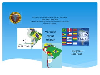 INSTITUTO UNIVERSITARIO DE LA FRONTERA
SEDE SAN CRISTÓBAL
Estado Táchira Republica Bolivariana de Venezuela
Comercio Exterior.
Mercosur
Versus
Unasur
Integrante:
José Roso
 