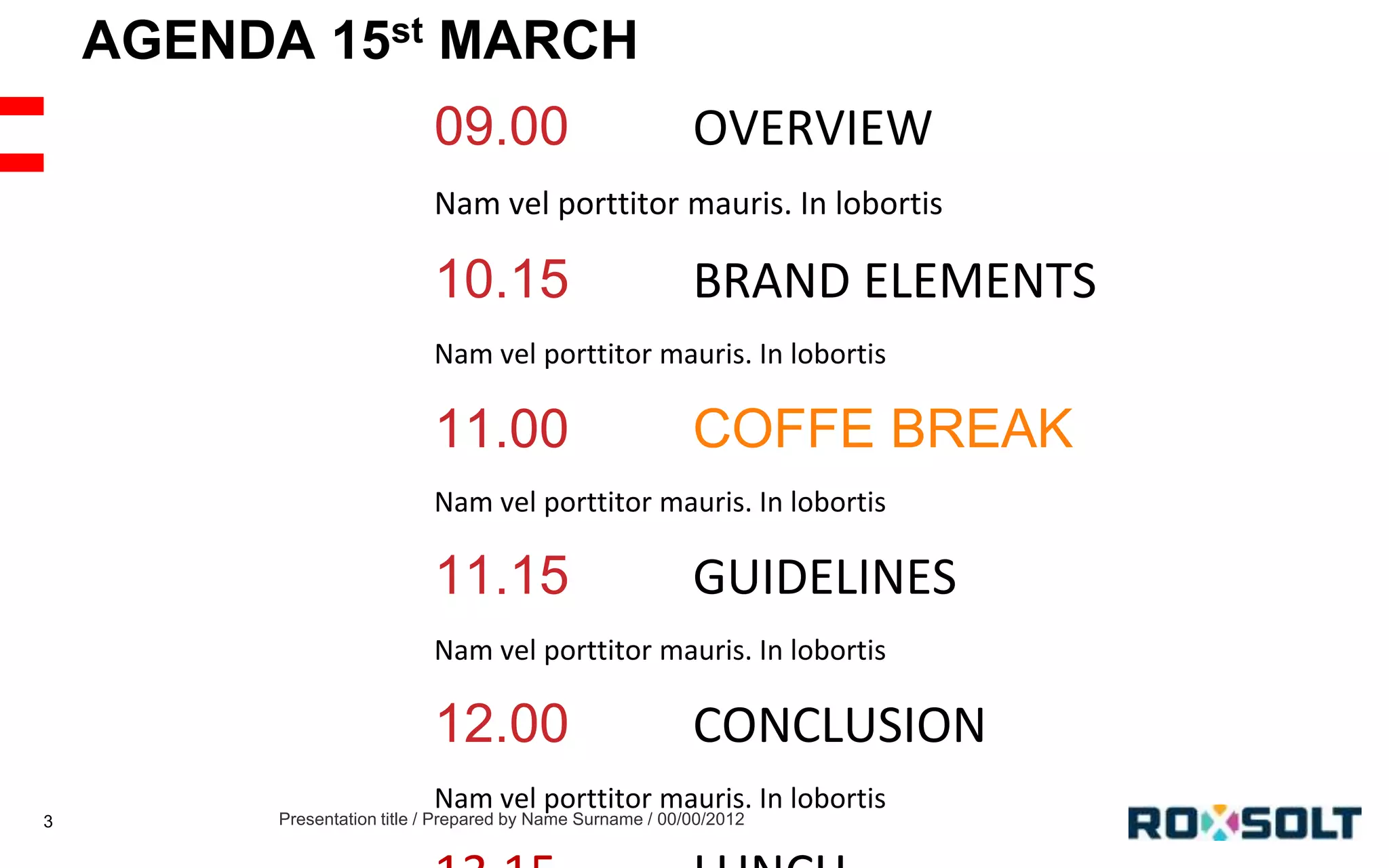 AGENDA 15st MARCH
09.00

OVERVIEW

Nam vel porttitor mauris. In lobortis

10.15

BRAND ELEMENTS

Nam vel porttitor mauris. In lobortis

11.00

COFFE BREAK

Nam vel porttitor mauris. In lobortis

11.15

GUIDELINES

Nam vel porttitor mauris. In lobortis

12.00
3

CONCLUSION

Nam vel porttitor mauris. In lobortis

Presentation title / Prepared by Name Surname / 00/00/2012

 
