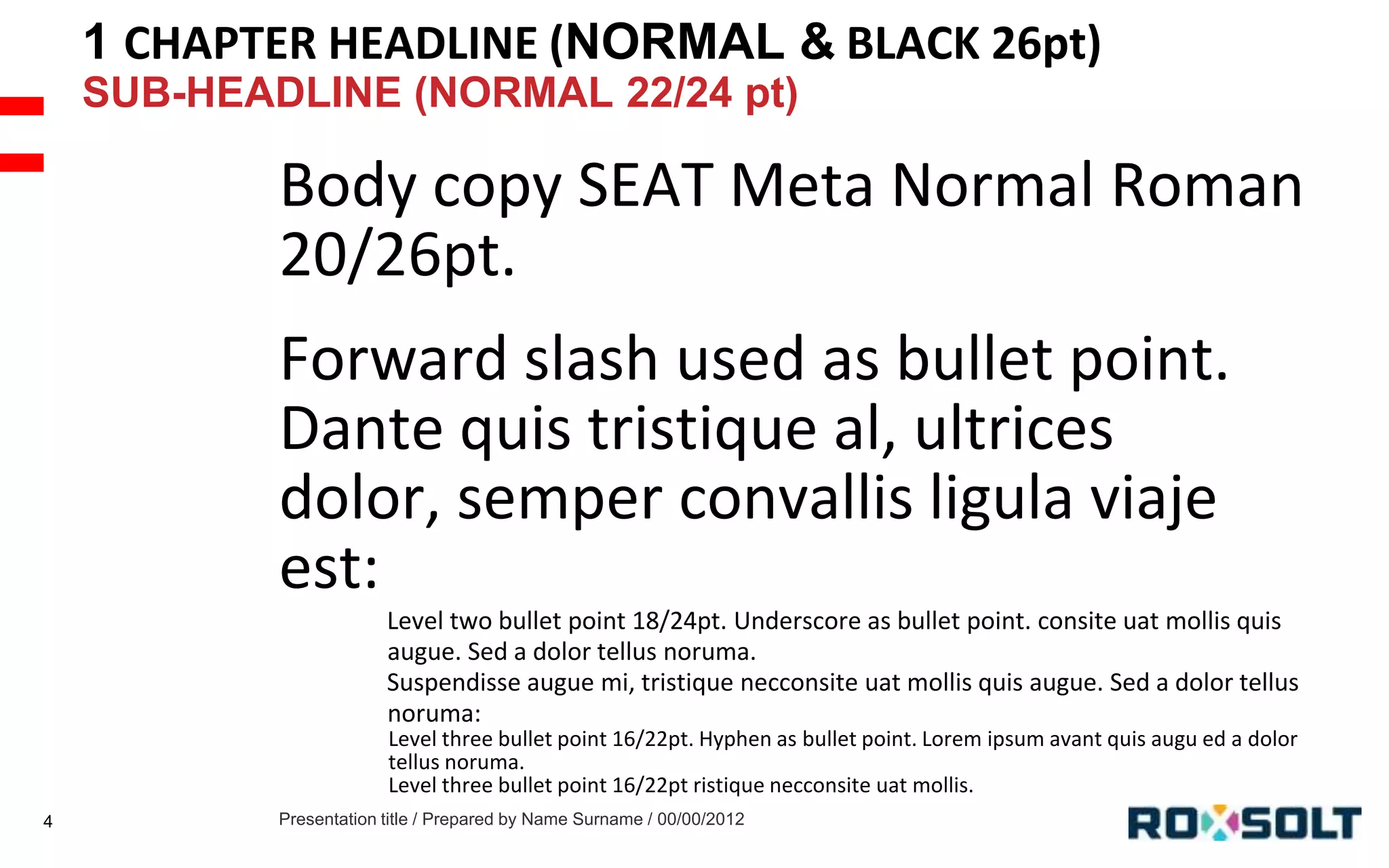 1 CHAPTER HEADLINE (NORMAL & BLACK 26pt)
SUB-HEADLINE (NORMAL 22/24 pt)

Body copy SEAT Meta Normal Roman
20/26pt.
Forward slash used as bullet point.
Dante quis tristique al, ultrices
dolor, semper convallis ligula viaje
est:
Level two bullet point 18/24pt. Underscore as bullet point. consite uat mollis quis
augue. Sed a dolor tellus noruma.
Suspendisse augue mi, tristique necconsite uat mollis quis augue. Sed a dolor tellus
noruma:
Level three bullet point 16/22pt. Hyphen as bullet point. Lorem ipsum avant quis augu ed a dolor
tellus noruma.
Level three bullet point 16/22pt ristique necconsite uat mollis.
4

Presentation title / Prepared by Name Surname / 00/00/2012

 