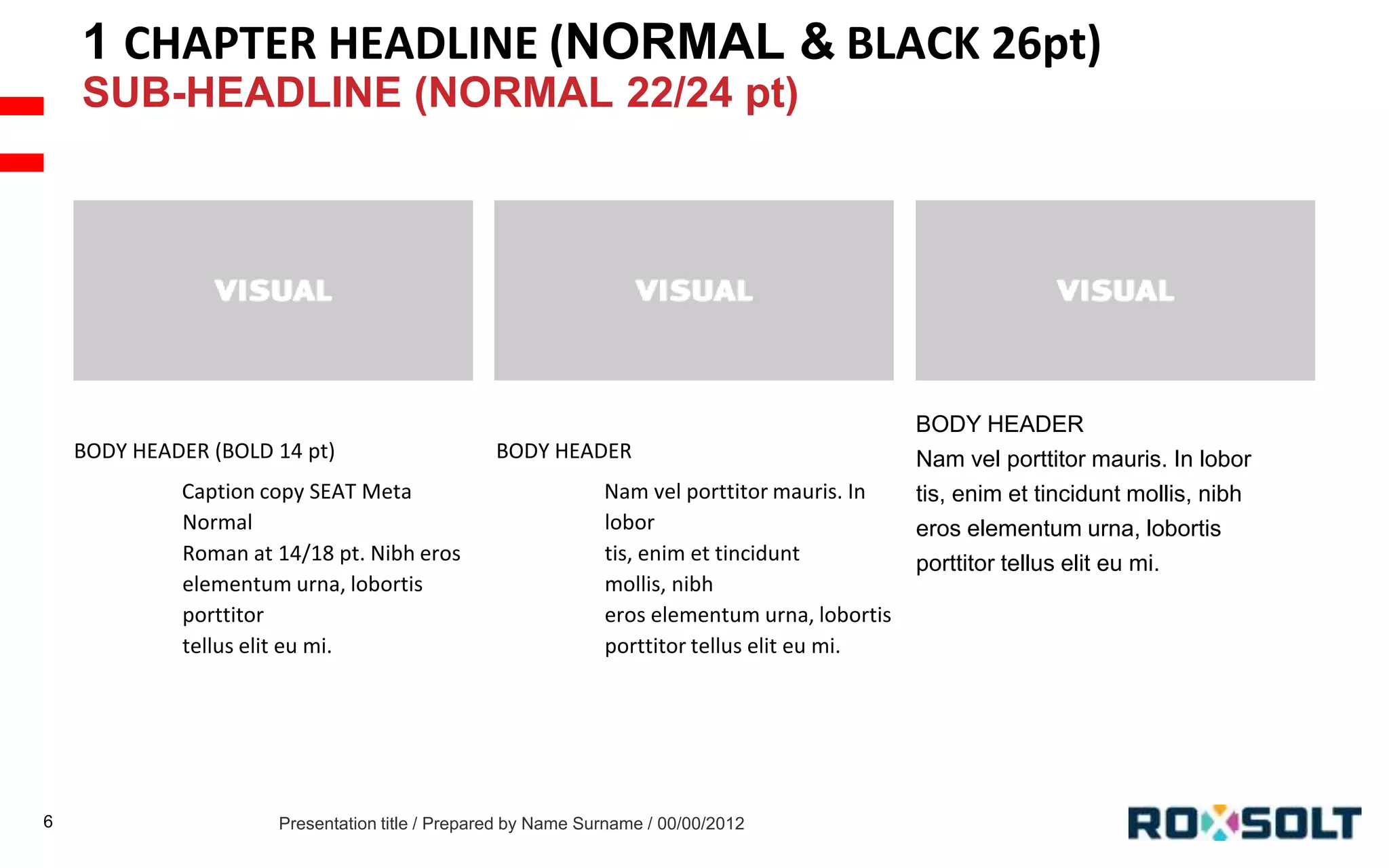1 CHAPTER HEADLINE (NORMAL & BLACK 26pt)
SUB-HEADLINE (NORMAL 22/24 pt)

BODY HEADER (BOLD 14 pt)
Caption copy SEAT Meta
Normal
Roman at 14/18 pt. Nibh eros
elementum urna, lobortis
porttitor
tellus elit eu mi.

6

BODY HEADER
Nam vel porttitor mauris. In
lobor
tis, enim et tincidunt
mollis, nibh
eros elementum urna, lobortis
porttitor tellus elit eu mi.

Presentation title / Prepared by Name Surname / 00/00/2012

BODY HEADER
Nam vel porttitor mauris. In lobor
tis, enim et tincidunt mollis, nibh
eros elementum urna, lobortis
porttitor tellus elit eu mi.

 