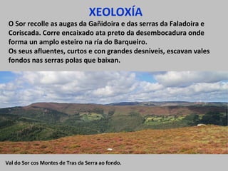 XEOLOXÍA
O Sor recolle as augas da Gañidoira e das serras da Faladoira e
Coriscada. Corre encaixado ata preto da desembocadura onde
forma un amplo esteiro na ría do Barqueiro.
Os seus afluentes, curtos e con grandes desniveis, escavan vales
fondos nas serras polas que baixan.
Val do Sor cos Montes de Tras da Serra ao fondo.
 