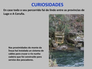 CURIOSIDADES
En case todo o seu percorrido fai de linde entre as provincias de
Lugo e A Coruña.
Nas proximidades do monte da
Ínsua hai instalada un sistema de
cables para cruzar o río nunha
cadeira que foi construído para
servizo dos pescadores.
 