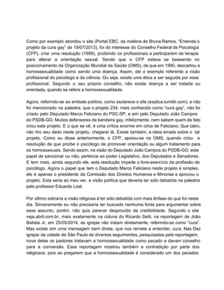  
 
Como por exemplo abordou o site (Portal EBC, da matéria de Bruna Ramos, “Entenda o                             
projeto da cura gay” de 19/07/2013), foi do interesse do Conselho Federal de Psicologia                           
(CFP), criar uma resolução (1999), proibindo os profissionais a participarem de terapia                       
para alterar a orientação sexual. Sendo que o CFP estava se baseando no                         
posicionamento da Organização Mundial da Saúde (OMS), de que em 1990, descartou a                         
homossexualidade como sendo uma doença. Assim, dei o exemplo referente a visão                       
profissional do psicólogo e da ciência. Ou seja, existe uma ética a ser seguida por esse                               
profissional. Segundo o seu próprio conselho, não existe doença a ser tratada ou                         
orientada, quando se refere a homossexualidade.  
 
Agora, referindo­se ao embate político, como esclarece o site (explica.tumblr.com), e não                       
foi mencionado na palestra, que o projeto 234, mais conhecido como “cura gay”, não foi                             
criado pelo Deputado Marco Feliciano do PSC­SP, e sim pelo Deputado João Campos                         
do PSDB­GO. Muitos defensores da bandeira gay, infelizmente, nem sabem quem de fato                         
criou este projeto. E o que se vê, é uma crítica enorme em cima de Feliciano. Que claro,                                   
não tiro seu dedo neste projeto, chegarei lá. Existe também, a ideia errada sobre o tal                               
projeto. Como eu disse anteriormente, o CFP, apoiou­se na OMS, quando criou a                         
resolução de que proíbe o psicólogo de promover orientação ou algum tratamento para                         
os homossexuais. Sendo assim, na visão do Deputado João Campos do PSDB­GO, este                         
papel de sancionar ou não, pertence ao poder Legislativo, dos Deputados e Senadores.                         
E tem mais, ainda segundo ele, esta resolução impede o livre­exercício da profissão de                           
psicólogo. Agora o papel que tem o Deputado Marco Feliciano neste projeto é simples,                           
ele é apenas o presidente da Comissão dos Direitos Humanos e Minorias e aprovou o                             
projeto. Esta seria ao meu ver, a visão política que deveria ter sido debatida na palestra                               
pelo professor Eduardo Leal.  
 
Por último sobraria a visão religiosa à ter sido debatida com mais ênfase do que foi neste                                 
dia. Sinceramente eu não precisaria ter buscado nenhuma fonte para argumentar sobre                       
esse assunto, porém, não quis parecer desprovido de credibilidade. Segundo o site                       
veja.abril.com.br, mais exatamente na coluna do Ricardo Setti, na reportagem de João                       
Batista Jr, em 25/05/2014, as igrejas não tratam diretamente, referindo­se como “cura”.                       
Mas existe sim uma mensagem bem direta, que nos remete a entender, cura. Nas Dez                             
igrejas da cidade de São Paulo de diversos seguimentos, pesquisadas pela reportagem,                       
nove delas os pastores tratavam a homossexualidade como pecado e davam conselho                       
para a conversão. Essa reportagem mostrou também a contradição por parte dos                       
religiosos, pois ao pregarem que a homossexualidade é considerado um dos pecados                       
 