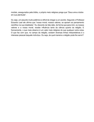 mortais, assegurados pela bíblia, o próprio meio religioso prega que “Deus ama a todos                           
em sua plenitude”.  
 
Ou seja, um assunto muito polêmico e difícil de chegar a um acordo. Segundo o Professor                               
Eduardo Leal ele afirma que “nossa moral, nossos valores, se apoiam ao pensamento                         
científico na sua totalidade.” Eu discordo da fala dele, de forma que para mim, os nossos                               
valores e a nossa moral, recebe influência tanto da ciência quanto da religião. E                           
francamente, o que mais observo é um valor mais religioso do que qualquer outra coisa.                             
O que faz com que, no campo da religião, existam diversas linhas interpretativas é o                             
interesse pessoal daquele indivíduo. Ou seja, de qual maneira a religião pode lhe servir?  
 