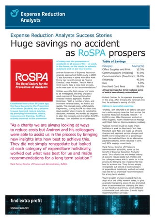 Expense Reduction Analysts Success Stories

Huge savings no accident
           as RoSPA prospers
                                              of safety and the prevention of                Table of Savings
                                              accidents in all areas of life – at work,
                                              in the home, on the roads, in schools,         Category                  Saving(%)
                                              at leisure and on (or near) water.             Office Supplies and Print     12.5%
                                              Andrew Robertson of Expense Reduction          Communications (mobiles)      47.0%
                                              Analysts approached RoSPA early in 2009:
                                                                                             Communications (fixed line) 16.0%
                                              “I was fortunate in some ways that Mark
                                              Penny had recently joined as Finance           Electricity                   45.0%
                                              Director,” says Andrew. “Part of Mark’s        Gas                            5.0%
                                              remit was to take a close look at costs,
                                              so he was open to our recommendations.”        Merchant Card Fees            96.0%
                                                                                             Annual savings due to be realised, some
                                              Utilities were the first category of costs
                                                                                             of which have already materialised
                                              to be investigated, and they provide a
                                              good example of Expense Reduction
                                                                                             Richard Clayton, for his specialist knowledge
                                              Analysts’ holistic approach. Andrew
                                                                                             in this area. After bringing the renewals into
                                              Robertson: “With a number of sites, and
                                                                                             line, he achieved a saving of 45%.
Established more than 90 years ago,           imminent renewal dates, we had to act
the Royal Society for the Prevention          quickly. The renewals were, unfortunately,     Calling in specialist expertise
of Accidents (RoSPA) has a mission            fragmented, putting RoSPA in a less than
                                                                                             “Indeed, I am fortunate to be able to call upon
to save lives and reduce injuries.            ideal position when it came to negotiating
                                                                                             such wide-ranging expertise from across the
By providing information, advice,             discounts. However, we worked by degrees
                                                                                             Expense Reduction Analysts network – in
resources and training, RoSPA is              to align the renewals and strengthen RoSPA’s
                                                                                             RoSPA’s case, Mike Stevenson worked on
actively involved in the promotion            leverage. I am indebted to my colleague,
                                                                                             Office Supplies, Nadim Vanderman on Postage
                                                                                             and Pritesh Patel on Communications (mobiles).
“As a charity we are always looking at ways                                                  “Special mention must be made of Ian
                                                                                             Middleton’s work on Merchant Card Fees.
to reduce costs but Andrew and his colleagues                                                Merchant Card Fees are made up of bank
                                                                                             charges and payment service charges and
were able to assist us in the process by bringing                                            RoSPA were being billed on a percentage
                                                                                             basis. Ian switched them to an alternative
new insights into how best to achieve this.                                                  payment scheme, which resulted in 16%
They did not simply renegotiate but looked                                                   and 96% savings respectively.
                                                                                             Mark Penny, Director of Finance &
at each category of expenditure holistically,                                                Administration at RoSPA, sums up the
                                                                                             benefit of Expense Reduction Analysts’
worked out what was best for us and made                                                     work: “As a charity we are always looking
                                                                                             at ways to reduce costs but Andrew and
recommendations for a long term solution.”                                                   his colleagues were able to assist us in the
                                                                                             process by bringing new insights into how
Mark Penny, Director of Finance and Administration, RoSPA.                                   best to achieve this. They did not simply
                                                                                             renegotiate but looked at each category
                                                                                             of expenditure holistically, worked out what
                                                                                             was best for us and made recommendations
                                                                                             for a long term solution.
                                                                                             “Such breadth of vision enabled them to
                                                                                             align all of the utility renewal dates, to give
                                                                                             us greater bargaining power. It also prompted
                                                                                             them to recommend our changing the basis
                                                                                             of our Merchant Card Fees, which effected
                                                                                             a substantial cost reduction. I would highly
                                                                                             recommend their services.”



find extra profit
www.erauk.net
 