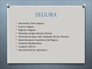 SEGURA
O Nacimiento: Sierra Segura.
O Cuenca: Segura.
O Régimen: Regular.
O Afluentes margen derecha: Mundo.
O Provincias de paso: Jaén, Albacete, Murcia, Alicante.
O Desembocadura: Guardamar del Segura.
O Vertiente: Mediterránea.
O Longitud: 325 km.
O Aprovechamiento: Agricultura.
 