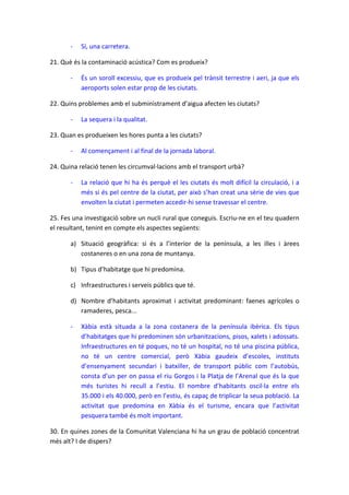 -

Sí, una carretera.

21. Què és la contaminació acústica? Com es produeix?
-

És un soroll excessiu, que es produeix pel trànsit terrestre i aeri, ja que els
aeroports solen estar prop de les ciutats.

22. Quins problemes amb el subministrament d’aigua afecten les ciutats?
-

La sequera i la qualitat.

23. Quan es produeixen les hores punta a les ciutats?
-

Al començament i al final de la jornada laboral.

24. Quina relació tenen les circumval·lacions amb el transport urbà?
-

La relació que hi ha és perquè el les ciutats és molt difícil la circulació, i a
més si és pel centre de la ciutat, per això s’han creat una sèrie de vies que
envolten la ciutat i permeten accedir-hi sense travessar el centre.

25. Fes una investigació sobre un nucli rural que coneguis. Escriu-ne en el teu quadern
el resultant, tenint en compte els aspectes següents:
a) Situació geogràfica: si és a l’interior de la península, a les illes i àrees
costaneres o en una zona de muntanya.
b) Tipus d’habitatge que hi predomina.
c) Infraestructures i serveis públics que té.
d) Nombre d’habitants aproximat i activitat predominant: faenes agrícoles o
ramaderes, pesca...
-

Xàbia està situada a la zona costanera de la península ibèrica. Els tipus
d’habitatges que hi predominen són urbanitzacions, pisos, xalets i adossats.
Infraestructures en té poques, no té un hospital, no té una piscina pública,
no té un centre comercial, però Xàbia gaudeix d’escoles, instituts
d’ensenyament secundari i batxiller, de transport públic com l’autobús,
consta d’un per on passa el riu Gorgos i la Platja de l’Arenal que és la que
més turistes hi recull a l’estiu. El nombre d’habitants oscil·la entre els
35.000 i els 40.000, però en l’estiu, és capaç de triplicar la seua població. La
activitat que predomina en Xàbia és el turisme, encara que l’activitat
pesquera també és molt important.

30. En quines zones de la Comunitat Valenciana hi ha un grau de població concentrat
més alt? I de dispers?

 