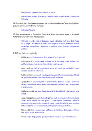 -

El poblament concentrat es situa en el litoral.

-

El poblament dispers és propi de l’interior de les províncies de Castelló i de
València.

32. Anomena dues ciutats valencianes en que predomini cada una d’aquestes funcions:
cultural, politicoadministrativa i turística.
-

València i Alacant.

33. Tria una ciutat de la Comunitat Valenciana. Busca informació sobre el seu nucli
històric i explica’n els trets més destacats.
-

València: el centre històric d’aquesta ciutat està situat molt prop de la Plaça
de la Verge i la Catedral, es troba en la plaça de Manises, rodejat d’edificis
senyorials, rehabilitats i dedicats a contenir grans diversos organismes
públics.

1. Defineix els termes següents:
-

Poblament: és l’assentament de la població en el territori.

-

Paisatge rural: és el que ha estat alterat per activitats agrícoles, presenta un
poblament escàs i conserva elements del medi natural.

-

Camí rural: permet la comunicació entre els nuclis de població i entre
aquests i les àrees cultivades.

-

Poblament concentrat: els habitatges s’agrupen i formen nuclis de població
en què resideixen els habitants i es localitzen els serveis.

-

Agrociutat: és un poble gran en el qual hi ha diversos serveis i elements
urbans, encara que les activitats principals dels habitants són l’agricultura i
a la ramaderia.

-

Poblament urbà: és quan l’assentament de la població està feta en una
ciutat.

-

Àrea metropolitana: està formada per un nucli central, la metròpolis, i uns
altres nuclis urbans no tan grans. La metròpolis centralitza l’activitat
administrativa, econòmica i cultural, mentre que als nuclis urbans pròxims
hi ha aeroports, zones residencials, centres comercials, indústries...

-

Plànol urbà: és la representació gràfica de la distribució dels espais edificats
i els espais lliures d’una ciutat.

-

Cortijo: cases disgregades, que es localitzen al sud de la península ibèrica.

 