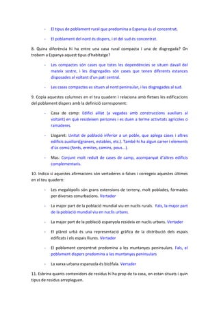 -

El tipus de poblament rural que predomina a Espanya és el concentrat.

-

El poblament del nord és dispers, i el del sud és concentrat.

8. Quina diferència hi ha entre una casa rural compacta i una de disgregada? On
trobem a Espanya aquest tipus d’habitatge?
-

Les compactes són cases que totes les dependències se situen davall del
mateix sostre, i les disgregades són cases que tenen diferents estances
disposades al voltant d’un pati central.

-

Les cases compactes es situen al nord peninsular, i les disgregades al sud.

9. Copia aquestes columnes en el teu quadern i relaciona amb fletxes les edificacions
del poblament dispers amb la definició corresponent:
-

Casa de camp: Edifici aïllat (a vegades amb construccions auxiliars al
voltant) en què resideixen persones i es duen a terme activitats agrícoles o
ramaderes.

-

Llogaret: Unitat de població inferior a un poble, que aplega cases i altres
edificis auxiliars(graners, estables, etc.). També hi ha algun carrer i elements
d’ús comú (fonts, ermites, camins, pous...).

-

Mas: Conjunt molt reduït de cases de camp, acompanyat d’altres edificis
complementaris.

10. Indica si aquestes afirmacions són vertaderes o falses i corregeix aquestes últimes
en el teu quadern:
-

Les megalòpolis són grans extensions de terreny, molt poblades, formades
per diverses conurbacions. Vertader

-

La major part de la població mundial viu en nuclis rurals. Fals, la major part
de la població mundial viu en nuclis urbans.

-

La major part de la població espanyola resideix en nuclis urbans. Vertader

-

El plànol urbà és una representació gràfica de la distribució dels espais
edificats i els espais lliures. Vertader

-

El poblament concentrat predomina a les muntanyes peninsulars. Fals, el
poblament dispers predomina a les muntanyes peninsulars

-

La xarxa urbana espanyola és bicèfala. Vertader

11. Esbrina quants contenidors de residus hi ha prop de ta casa, on estan situats i quin
tipus de residus arrepleguen.

 