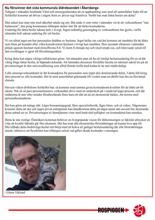 Nu försvinner det sista kommunala äldreboendet i Åkersberga
Tidigare i månaden bestämde Vård och omsorgsnämnden att en upphandling som med all sannolikhet leder till att
Solskiftet kommer att drivas i någon form av privat regi framöver. Varför har man fattat beslut om detta?
Den saken kan man inte med säkerhet uttala sig om. Det enda vi som sitter i nämnden vet är att verksamheten ”inte
balanserar”, den peng kommunen tillämpar räcker inte för att täcka kostnaderna.
Underlag för detta beslut saknas helt, i övrigt. Ingen ordentlig genomgång av verksamheten har gjorts, varför
nämnden helt saknat underlag för sitt beslut.
Vi vet alltså inget om hur personalen drabbas av beslutet. Inget heller om vad det kommer att innebära för de äldre
som finns på boendet eller vilka konsekvenser beslutet i övrigt kan innebära. Den styrande alliansen i nämnden
plöjde igenom beslutet med röstsiffrorna 8-6. Vi inom S röstade nej och reserverade oss, och hänvisade också till
den överklagan vi gjort till förvaltningsrätten.
Kring detta kan några viktiga reflektioner göras. Att nämnden utan att ha ett rimligt beslutsunderlag för en så här
viktig fråga fattar beslut, är häpnadsväckande. Att nämnden dessutom förefaller besitta en närmast sakral tro på att
privatiseringar är den universallösning som alltid förmår trolla med knäna är än mer märkvärdigt.
I alla omsorgsverksamheter är det kostnaderna för personalen som utgör den dominerande delen. I detta fall kring
åttio procent av alla kostnader. Det är med sannolikhet gränsande till visshet man nu därför kan dra en förväntad
slutsats.
Oavsett vilken driftsform Solskiftet har, så kommer med samma givna kostnadsram kvalitén för de äldre att bli
sämre. När en så pass personalintensiv verksamhet drivs med ett underskott på i runda tal tjugo procent, och där
intäkterna är mer eller mindre förutbestämda finns bara ett sätt att nå ett ekonomisk balans. Att mixtra med
personalkostnaderna.
Det kan göras på många sätt. Lägre bemanningsgrad, färre specialistbesök, lägre löner, och så vidare. Någonstans
kommer detta att ske och ingen privat entreprenör kan åstadkomma detta på något annat sätt oavsett hur skimrande
deras anbud ser ut. Privatiseringen av hemtjänsten visar med önskvärd tydlighet var kostnaderna kan minskas.
Detta är inte rimligt. Österåkers kommun behöver en övergripande vision för äldreomsorgen so faktiskt uttrycker en
vilja att kvalité faktiskt går före ekonomi. Det har man alla ekonomiska förutsättningar att kunna leva upp till.
Dra tillbaks detta bedrövliga beslut och börja med att kräva ett gediget beslutsunderlag där alla förutsättningar
utreds, inklusive att flexibilitet kan tillämpas också vad gäller ökade kostnader i omsorgen.
/ Glenn Viklund
 