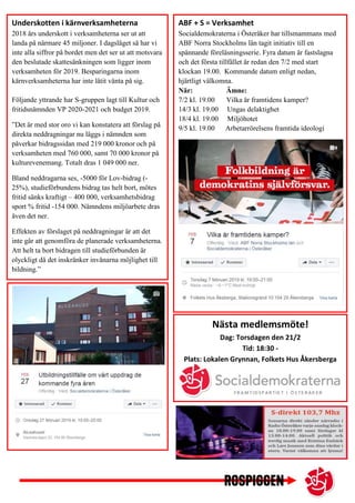ABF + S = Verksamhet
Socialdemokraterna i Österåker har tillsmammans med
ABF Norra Stockholms län tagit initiativ till en
spännande föreläsningsserie. Fyra datum är fastslagna
och det första tillfället är redan den 7/2 med start
klockan 19.00. Kommande datum enligt nedan,
hjärtligt välkomna.
När: Ämne:
7/2 kl. 19.00 Vilka är framtidens kamper?
14/3 kl. 19.00 Ungas delaktighet
18/4 kl. 19.00 Miljöhotet
9/5 kl. 19.00 Arbetarrörelsens framtida ideologi
Underskotten i kärnverksamheterna
2018 års underskott i verksamheterna ser ut att
landa på närmare 45 miljoner. I dagsläget så har vi
inte alla siffror på bordet men det ser ut att motsvara
den beslutade skattesänkningen som ligger inom
verksamheten för 2019. Besparingarna inom
kärnverksamheterna har inte låtit vänta på sig.
Följande yttrande har S-gruppen lagt till Kultur och
fritidsnämnden VP 2020-2021 och budget 2019.
”Det är med stor oro vi kan konstatera att förslag på
direkta neddragningar nu läggs i nämnden som
påverkar bidragssidan med 219 000 kronor och på
verksamheten med 760 000, samt 70 000 kronor på
kulturevenemang. Totalt dras 1 049 000 ner.
Bland neddragarna ses, -5000 för Lov-bidrag (-
25%), studieförbundens bidrag tas helt bort, mötes
fritid sänks kraftigt – 400 000, verksamhetsbidrag
sport % fritid -154 000. Nämndens miljöarbete dras
även det ner.
Effekten av förslaget på neddragningar är att det
inte går att genomföra de planerade verksamheterna.
Att helt ta bort bidragen till studieförbunden är
olyckligt då det inskränker invånarna möjlighet till
bildning.”
Nästa medlemsmöte!
Dag: Torsdagen den 21/2
Tid: 18:30 -
Plats: Lokalen Grynnan, Folkets Hus Åkersberga
 