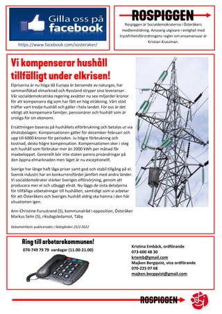 Rospiggen är Socialdemokraterna i Österåkers
medlemstidning. Ansvarig utgivare i enlighet med
tryckfrihetsförordningens regler om ensamansvar är
Kristian Krassman.
Elpriserna är nu höga då Europa är beroende av naturgas, har
sammanflätad elmarknad och Ryssland stryper sina leveranser.
Vår socialdemokratiska regering avsätter nu sex miljarder kronor
för att kompensera dig som har fått en hög elräkning. Vårt stöd
träffar vart tredje hushåll och gäller i hela landet. För oss är det
viktigt att kompensera familjer, pensionärer och hushåll som är
oroliga för sin ekonomi.
Ersättningen baseras på hushållets elförbrukning och betalas ut via
elnätsbolagen. Kompensationen gäller för december-februari och
upp till 6000 kronor för perioden. Ju högre förbrukning och
kostnad, desto högre kompensation. Kompensationen sker i steg
och hushåll som förbrukar mer än 2000 kWh per månad får
maxbeloppet. Generellt bör inte staten parera prisändringar på
den öppna elmarknaden men läget är nu exceptionellt.
Sverige har länge haft låga priser samt god och stabil tillgång på el.
Svensk industri har en konkurrensfördel jämfört med andra länder.
Vi socialdemokrater stärker Sveriges elförsörjning, genom att
producera mer el och utbyggt elnät. Nu läggs de sista detaljerna
för tillfälliga utbetalningar till hushållen, samtidigt som vi arbetar
för att Österåkers och Sveriges hushåll aldrig ska hamna i den här
situationen igen.
Ann-Christine Furustrand (S), kommunalråd i opposition, Österåker
Markus Selin (S), riksdagsledamot, Täby
Debattartikeln publicerades i Skärgården 25/2 2022
https://www.facebook.com/sosteraker/
Kristina Embäck, ordförande
073-600 48 30
kriemb@gmail.com
Majken Bergqvist, vice ordförande
070-225 07 68
majken.bergqvist@gmail.com
070-749 79 79 vardagar (11.00-21.00)
 