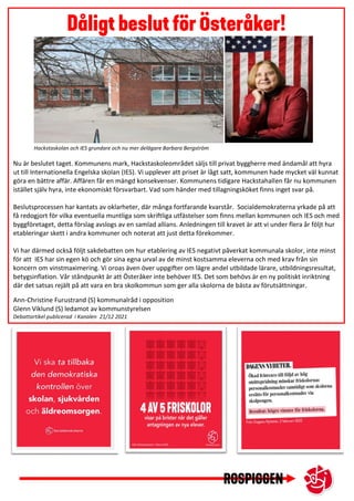 Nu är beslutet taget. Kommunens mark, Hackstaskoleområdet säljs till privat byggherre med ändamål att hyra
ut till Internationella Engelska skolan (IES). Vi upplever att priset är lågt satt, kommunen hade mycket väl kunnat
göra en bättre affär. Affären får en mängd konsekvenser. Kommunens tidigare Hackstahallen får nu kommunen
istället själv hyra, inte ekonomiskt försvarbart. Vad som händer med tillagningsköket finns inget svar på.
Beslutsprocessen har kantats av oklarheter, där många fortfarande kvarstår. Socialdemokraterna yrkade på att
få redogjort för vilka eventuella muntliga som skriftliga utfästelser som finns mellan kommunen och IES och med
byggföretaget, detta förslag avslogs av en samlad allians. Anledningen till kravet är att vi under flera år följt hur
etableringar skett i andra kommuner och noterat att just detta förekommer.
Vi har därmed också följt sakdebatten om hur etablering av IES negativt påverkat kommunala skolor, inte minst
för att IES har sin egen kö och gör sina egna urval av de minst kostsamma eleverna och med krav från sin
koncern om vinstmaximering. Vi oroas även över uppgifter om lägre andel utbildade lärare, utbildningsresultat,
betygsinflation. Vår ståndpunkt är att Österåker inte behöver IES. Det som behövs är en ny politiskt inriktning
där det satsas rejält på att vara en bra skolkommun som ger alla skolorna de bästa av förutsättningar.
Ann-Christine Furustrand (S) kommunalråd i opposition
Glenn Viklund (S) ledamot av kommunstyrelsen
Debattartikel publicerad i Kanalen 21/12 2021
* Debattartikel publicerad i Kanalen den 21/12 2021
Hackstaskolan och IES grundare och nu mer delägare Barbara Bergström
 