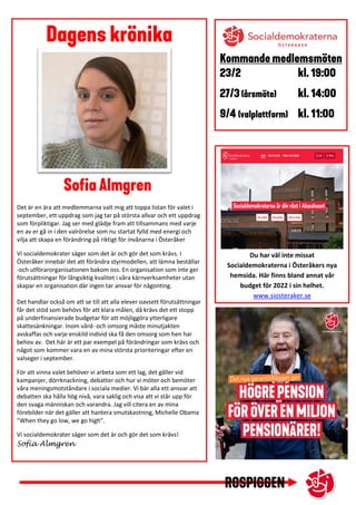 Det är en ära att medlemmarna valt mig att toppa listan för valet i
september, ett uppdrag som jag tar på största allvar och ett uppdrag
som förpliktigar. Jag ser med glädje fram att tillsammans med varje
en av er gå in i den valrörelse som nu startat fylld med energi och
vilja att skapa en förändring på riktigt för invånarna i Österåker
Vi socialdemokrater säger som det är och gör det som krävs. I
Österåker innebär det att förändra styrmodellen, att lämna beställar
-och utförarorganisationen bakom oss. En organisation som inte ger
förutsättningar för långsiktig kvalitet i våra kärnverksamheter utan
skapar en organisation där ingen tar ansvar för någonting.
Det handlar också om att se till att alla elever oavsett förutsättningar
får det stöd som behövs för att klara målen, då krävs det ett stopp
på underfinansierade budgetar för att möjliggöra ytterligare
skattesänkningar. Inom vård- och omsorg måste minutjakten
avskaffas och varje enskild individ ska få den omsorg som hen har
behov av. Det här är ett par exempel på förändringar som krävs och
något som kommer vara en av mina största prioriteringar efter en
valseger i september.
För att vinna valet behöver vi arbeta som ett lag, det gäller vid
kampanjer, dörrknackning, debatter och hur vi möter och bemöter
våra meningsmotståndare i sociala medier. Vi bär alla ett ansvar att
debatten ska hålla hög nivå, vara saklig och visa att vi står upp för
den svaga människan och varandra. Jag vill citera en av mina
förebilder när det gäller att hantera smutskastning, Michelle Obama
”When they go low, we go high”.
Vi socialdemokrater säger som det är och gör det som krävs!
Sofia Almgren
Du har väl inte missat
Socialdemokraterna i Österåkers nya
hemsida. Här finns bland annat vår
budget för 2022 i sin helhet.
www.siosteraker.se
 