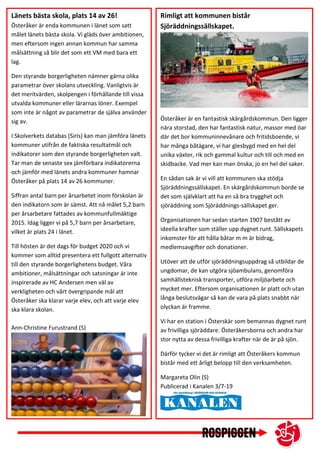 Länets bästa skola, plats 14 av 26!
Österåker är enda kommunen i länet som satt
målet länets bästa skola. Vi gläds över ambitionen,
men eftersom ingen annan kommun har samma
målsättning så blir det som ett VM med bara ett
lag.
Den styrande borgerligheten nämner gärna olika
parametrar över skolans utveckling. Vanligtvis är
det meritvärden, skolpengen i förhållande till vissa
utvalda kommuner eller lärarnas löner. Exempel
som inte är något av parametrar de själva använder
sig av.
I Skolverkets databas (Siris) kan man jämföra länets
kommuner utifrån de faktiska resultatmål och
indikatorer som den styrande borgerligheten valt.
Tar man de senaste sex jämförbara indikatorerna
och jämför med länets andra kommuner hamnar
Österåker på plats 14 av 26 kommuner.
Siffran antal barn per årsarbetet inom förskolan är
den indikatorn som är sämst. Att nå målet 5,2 barn
per årsarbetare fattades av kommunfullmäktige
2015. Idag ligger vi på 5,7 barn per årsarbetare,
vilket är plats 24 i länet.
Till hösten är det dags för budget 2020 och vi
kommer som alltid presentera ett fullgott alternativ
till den styrande borgerlighetens budget. Våra
ambitioner, målsättningar och satsningar är inte
inspirerade av HC Andersen men väl av
verkligheten och vårt övergripande mål att
Österåker ska klarar varje elev, och att varje elev
ska klara skolan.
Ann-Christine Furustrand (S)
Rimligt att kommunen bistår
Sjöräddningssällskapet.
Österåker är en fantastisk skärgårdskommun. Den ligger
nära storstad, den har fantastisk natur, massor med öar
där det bor kommuninnevånare och fritidsboende, vi
har många båtägare, vi har glesbygd med en hel del
unika växter, rik och gammal kultur och till och med en
skidbacke. Vad mer kan man önska, jo en hel del saker.
En sådan sak är vi vill att kommunen ska stödja
Sjöräddningssällskapet. En skärgårdskommun borde se
det som självklart att ha en så bra trygghet och
sjöräddning som Sjöräddnings-sällskapet ger.
Organisationen har sedan starten 1907 bestått av
ideella krafter som ställer upp dygnet runt. Sällskapets
inkomster för att hålla båtar m m är bidrag,
medlemsavgifter och donationer.
Utöver att de utför sjöräddningsuppdrag så utbildar de
ungdomar, de kan utgöra sjöambulans, genomföra
samhällsteknisk transporter, utföra miljöarbete och
mycket mer. Eftersom organisationen är platt och utan
långa beslutsvägar så kan de vara på plats snabbt när
olyckan är framme.
Vi har en station i Österskär som bemannas dygnet runt
av frivilliga sjöräddare. Österåkersborna och andra har
stor nytta av dessa frivilliga krafter när de är på sjön.
Därför tycker vi det är rimligt att Österåkers kommun
bistår med ett årligt belopp till den verksamheten.
Margareta Olin (S)
Publicerad i Kanalen 3/7-19
 