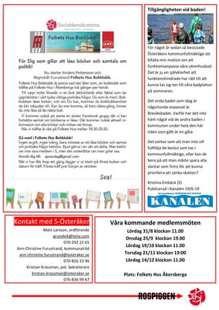 Kontakt med S-Österåker
Mats Larsson, ordförande
grundvik@telia.com
070-292 22 65
Ann-Christine Furustrand, kommunalråd
ann-christine.furustrand@osteraker.se
070-826 33 96
Kristian Krassman, pol. Sekreterare
kristian.krassman@osteraker.se
076-836 99 67
Våra kommande medlemsmöten
Lördag 31/8 klockan 11.00
Onsdag 25/9 klockan 19.00
Lördag 19/10 klockan 11.00
Torsdag 21/11 klockan 19:00
Lördag 14/12 klockan 11.00
Plats: Folkets Hus Åkersberga
Tillgängligheten vid baden!
För något år sedan så beslutade
Österåkers kommunfullmäktige att
bifalla min motion om att
funktionsanpassa våra utomhusbad.
Det är ju en självklarhet att
funktionshindrade har rätt till att
kunna tas sig ner till våra badplatser
på sommaren.
Det enda badet som idag är
någorlunda anpassat är
Breviksbadet. Varför har det inte
hänt något vid de andra baden i
kommunen under hela den här
tiden som gått är en gåta.
Det verkar som att man inte vill
fullfölja de beslut som tas i
kommunfullmäktige, eller kan de
bero på att man måste spara alla
slantar som finns för att kunna
prioritera att sänka skatten?
Kristina Embäck (S)
Publicerad i Kanalen 19/6-19
 