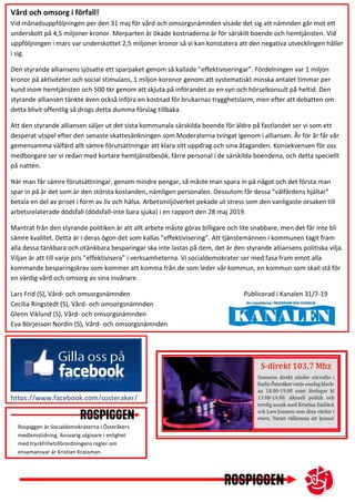 Rospiggen är Socialdemokraterna i Österåkers
medlemstidning. Ansvarig utgivare i enlighet
med tryckfrihetsförordningens regler om
ensamansvar är Kristian Krassman.
Vård och omsorg i förfall!
Vid månadsuppföljningen per den 31 maj för vård och omsorgsnämnden visade det sig att nämnden går mot ett
underskott på 4,5 miljoner kronor. Merparten är ökade kostnaderna är för särskilt boende och hemtjänsten. Vid
uppföljningen i mars var underskottet 2,5 miljoner kronor så vi kan konstatera att den negativa utvecklingen håller
i sig.
Den styrande alliansens sjösatte ett sparpaket genom så kallade ”effektiviseringar”. Fördelningen var 1 miljon
kronor på aktiviteter och social stimulans, 1 miljon koronor genom att systematiskt minska antalet timmar per
kund inom hemtjänsten och 500 tkr genom att skjuta på införandet av en syn och hörselkonsult på heltid. Den
styrande alliansen tänkte även också införa en kostnad för brukarnas trygghetslarm, men efter att debatten om
detta blivit offentlig så drogs detta dumma förslag tillbaka.
Att den styrande alliansen säljer ut det sista kommunala särskilda boende för äldre på fastlandet ser vi som ett
desperat utspel efter den senaste skattesänkningen som Moderaterna tvingat igenom i alliansen. År för år får vår
gemensamma välfärd allt sämre förutsättningar att klara sitt uppdrag och sina åtaganden. Konsekvensen för oss
medborgare ser vi redan med kortare hemtjänstbesök, färre personal i de särskilda boendena, och detta speciellt
på natten.
När man får sämre förutsättningar, genom mindre pengar, så måste man spara in på något och det första man
spar in på är det som är den största kostanden, nämligen personalen. Dessutom får dessa ”välfärdens hjältar”
betala en del av priset i form av liv och hälsa. Arbetsmiljöverket pekade ut stress som den vanligaste orsaken till
arbetsrelaterade dödsfall (dödsfall-inte bara sjuka) i en rapport den 28 maj 2019.
Mantrat från den styrande politiken är att allt arbete måste göras billigare och lite snabbare, men det får inte bli
sämre kvalitet. Detta är i deras ögon det som kallas ”effektivisering”. Att tjänstemännen i kommunen tagit fram
alla dessa tänkbara och otänkbara besparingar ska inte lastas på dem, det är den styrande alliansens politiska vilja.
Viljan är att till varje pris ”effektivisera” i verksamheterna. Vi socialdemokrater ser med fasa fram emot alla
kommande besparingskrav som kommer att komma från de som leder vår kommun, en kommun som skall stå för
en värdig vård och omsorg av sina invånare.
Lars Frid (S), Vård- och omsorgsnämnden Publicerad i Kanalen 31/7-19
Cecilia Ringstedt (S), Vård- och omsorgsnämnden
Glenn Viklund (S), Vård- och omsorgsnämnden
Eva Börjesson Nordin (S), Vård- och omsorgsnämnden
https://www.facebook.com/sosteraker/
 