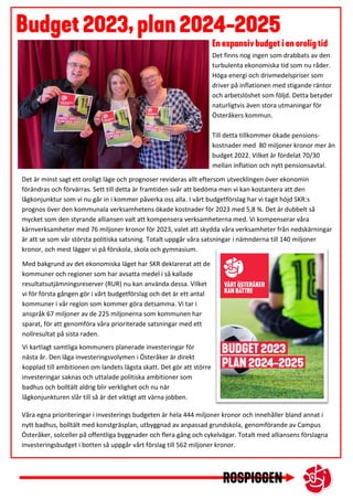 Det är minst sagt ett oroligt läge och prognoser revideras allt eftersom utvecklingen över ekonomin
förändras och förvärras. Sett till detta är framtiden svår att bedöma men vi kan kostantera att den
lågkonjunktur som vi nu går in i kommer påverka oss alla. I vårt budgetförslag har vi tagit höjd SKR:s
prognos över den kommunala verksamhetens ökade kostnader för 2023 med 5,8 %. Det är dubbelt så
mycket som den styrande alliansen valt att kompensera verksamheterna med. Vi kompenserar våra
kärnverksamheter med 76 miljoner kronor för 2023, valet att skydda våra verksamheter från nedskärningar
är att se som vår största politiska satsning. Totalt uppgår våra satsningar i nämnderna till 140 miljoner
kronor, och mest lägger vi på förskola, skola och gymnasium.
Våra egna prioriteringar i investerings budgeten är hela 444 miljoner kronor och innehåller bland annat i
nytt badhus, bolltält med konstgräsplan, utbyggnad av anpassad grundskola, genomförande av Campus
Österåker, solceller på offentliga byggnader och flera gång och cykelvägar. Totalt med alliansens förslagna
investeringsbudget i botten så uppgår vårt förslag till 562 miljoner kronor.
Det finns nog ingen som drabbats av den
turbulenta ekonomiska tid som nu råder.
Höga energi och drivmedelspriser som
driver på inflationen med stigande räntor
och arbetslöshet som följd. Detta betyder
naturligtvis även stora utmaningar för
Österåkers kommun.
Till detta tillkommer ökade pensions-
kostnader med 80 miljoner kronor mer än
budget 2022. Vilket är fördelat 70/30
mellan inflation och nytt pensionsavtal.
Med bakgrund av det ekonomiska läget har SKR deklarerat att de
kommuner och regioner som har avsatta medel i så kallade
resultatsutjämningsreserver (RUR) nu kan använda dessa. Vilket
vi för första gången gör i vårt budgetförslag och det är ett antal
kommuner i vår region som kommer göra detsamma. Vi tar i
anspråk 67 miljoner av de 225 miljonerna som kommunen har
sparat, för att genomföra våra prioriterade satsningar med ett
nollresultat på sista raden.
Vi kartlagt samtliga kommuners planerade investeringar för
nästa år. Den låga investeringsvolymen i Österåker är direkt
kopplad till ambitionen om landets lägsta skatt. Det gör att större
investeringar saknas och uttalade politiska ambitioner som
badhus och bolltält aldrig blir verklighet och nu när
lågkonjunkturen slår till så är det viktigt att värna jobben.
 