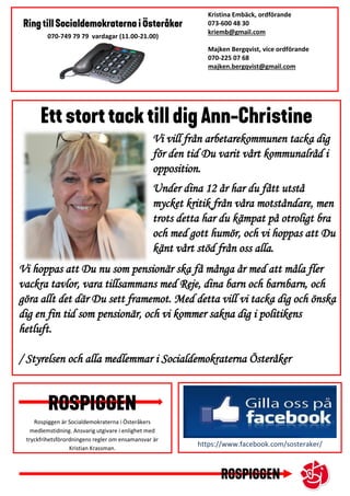 https://www.facebook.com/sosteraker/
Kristina Embäck, ordförande
073-600 48 30
kriemb@gmail.com
Majken Bergqvist, vice ordförande
070-225 07 68
majken.bergqvist@gmail.com
xxxx
070-749 79 79 vardagar (11.00-21.00)
Rospiggen är Socialdemokraterna i Österåkers
medlemstidning. Ansvarig utgivare i enlighet med
tryckfrihetsförordningens regler om ensamansvar är
Kristian Krassman.
Vi vill från arbetarekommunen tacka dig
för den tid Du varit vårt kommunalråd i
opposition.
Under dina 12 år har du fått utstå
mycket kritik från våra motståndare, men
trots detta har du kämpat på otroligt bra
och med gott humör, och vi hoppas att Du
känt vårt stöd från oss alla.
Vi hoppas att Du nu som pensionär ska få många år med att måla fler
vackra tavlor, vara tillsammans med Reje, dina barn och barnbarn, och
göra allt det där Du sett framemot. Med detta vill vi tacka dig och önska
dig en fin tid som pensionär, och vi kommer sakna dig i politikens
hetluft.
/ Styrelsen och alla medlemmar i Socialdemokraterna Österåker
 