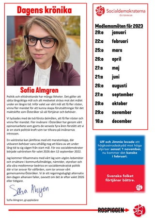 Politik och elitidrottande har många likheter. Det gäller att
sätta långsiktiga mål och att medvetet sträva mot det målet
under en längre tid. Inför valet var vårt mål att få fler röster,
vinna fler mandat för att kunna skapa förutsättningar för det
maktskifte som Österåker så väl förtjänar och behöver.
Vi lyckades med de två första delmålen, att få fler röster och
vinna fler mandat. Fler invånare i Österåker har genom vårt
opinionsarbete som gjorts de senaste fyra åren förstått att vi
är en stark politisk kraft som tar tillvara på invånarnas
intressen.
En valrörelse kan jämföras med ett maratonlopp, där
utövaren behöver vara uthållig nog att klara av att under
lång tid ta sig vägen från start mål. För oss socialdemokrater
började valrörelsen för valet 2026 den 12 september 2022.
Jag kommer tillsammans med vårt lag som utgörs ledamöter
och ersättare i kommunfullmäktige, nämnder, styrelser och
alla våra medlemmar bedriva en socialdemokratisk politik
där vi tar ansvar för välfärden, som tar ansvar vårt
gemensamma Österåker. Vi är ett regeringsdugligt alternativ
den dagen alliansen faller, oavsett om det är efter valet 2026
eller tidigare.
Sofia Almgren, gruppledare
 