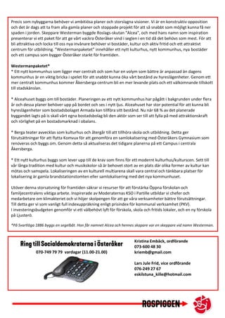 Precis som nybyggarna behöver vi ambitiösa planer och storslagna visioner. Vi är en konstruktiv opposition
och det är dags att ta fram alla gamla planer och stoppade projekt för att så snabbt som möjligt kunna få ner
spaden i jorden. Skeppare Westerman byggde Roslags-skutan "Alcea", och med hans namn som inspiration
presenterar vi ett paket för att ge vårt vackra Österåker vind i seglen i en tid då det behövs som mest. För att
bli attraktiva och locka till oss nya invånare behöver vi bostäder, kultur och aktiv fritid och ett attraktivt
centrum för utbildning. ”Westermanpaketet” innehåller ett nytt kulturhus, nytt kommunhus, nya bostäder
och ett campus som bygger Österåker starkt för framtiden.
Westermanpaketet*
* Ett nytt kommunhus som ligger mer centralt och som har en volym som bättre är anpassad än dagens
kommunhus är en viktig bricka i spelet för att snabbt kunna öka vårt bestånd av hyreslägenheter. Genom ett
mer centralt kommunhus kommer Åkersberga centrum bli en mer levande plats och ett välkomnande tillskott
till stadskänslan.
* Alceahuset byggs om till bostäder. Planeringen av ett nytt kommunhus har pågått i bakgrunden under flera
år och dessa planer behöver upp på bordet och ses i nytt ljus. Alceahuset har stor potential för att kunna bli
hyreslägenheter som bostadsbolaget Armada kan tillföra sitt bestånd. Nu när 68 % av det planerade
byggandet lagts på is skall vårt egna bostadsbolag bli den aktör som ser till att fylla på med attraktionskraft
och rörlighet på en bostadsmarknad i obalans.
* Berga teater avvecklas som kulturhus och återgår till att tillhöra skola och utbildning. Detta ger
förutsättningar för att flytta Komvux för att genomföra en samlokalisering med Österåkers Gymnasium som
renoveras och byggs om. Genom detta så aktualiseras det tidigare planerna på ett Campus i centrala
Åkersberga.
* Ett nytt kulturhus byggs som lever upp till de krav som finns för ett modernt kulturhus/kulturscen. Sett till
vår långa tradition med kultur och musikskolor så är behovet stort av en plats där olika former av kultur kan
mötas och samspela. Lokaliseringen av en kulturell multiarena skall vara central och tänkbara platser för
lokalisering är gamla brandstationstomten eller samlokalisering med det nya kommunhuset.
Utöver denna storsatsning för framtiden säkrar vi resurser för att förstärka Öppna förskolan och
familjecentralens viktiga arbete. Inspirerade av Moderaternas KSO i Partille utbildar vi chefer och
medarbetare om klimakteriet och vi höjer skolpengen för att ge våra verksamheter bättre förutsättningar.
Till detta ger vi som vanligt full indexuppräkning enligt prisindex för kommunal verksamhet (PKV).
I investeringsbudgeten genomför vi ett välbehövt lyft för förskola, skola och fritids lokaler, och en ny förskola
på Ljusterö.
*På Svartlöga 1886 byggs en segelbåt. Hon får namnet Alcea och hennes skapare var en skeppare vid namn Westerman.
Kristina Embäck, ordförande
073-600 48 30
kriemb@gmail.com
Lars Jule Frid, vice ordförande
076-249 27 67
eskilstuna_kille@hotmail.com
070-749 79 79 vardagar (11.00-21.00)
 