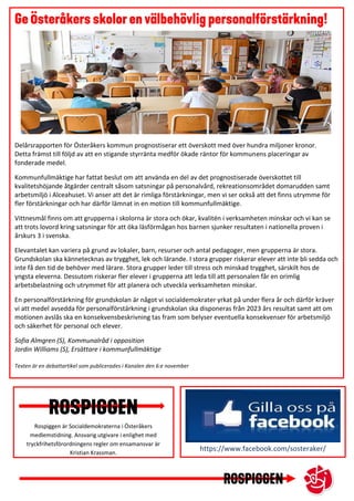 https://www.facebook.com/sosteraker/
Rospiggen är Socialdemokraterna i Österåkers
medlemstidning. Ansvarig utgivare i enlighet med
tryckfrihetsförordningens regler om ensamansvar är
Kristian Krassman.
Delårsrapporten för Österåkers kommun prognostiserar ett överskott med över hundra miljoner kronor.
Detta främst till följd av att en stigande styrränta medför ökade räntor för kommunens placeringar av
fonderade medel.
Kommunfullmäktige har fattat beslut om att använda en del av det prognostiserade överskottet till
kvalitetshöjande åtgärder centralt såsom satsningar på personalvård, rekreationsområdet domarudden samt
arbetsmiljö i Alceahuset. Vi anser att det är rimliga förstärkningar, men vi ser också att det finns utrymme för
fler förstärkningar och har därför lämnat in en motion till kommunfullmäktige.
Vittnesmål finns om att grupperna i skolorna är stora och ökar, kvalitén i verksamheten minskar och vi kan se
att trots lovord kring satsningar för att öka läsförmågan hos barnen sjunker resultaten i nationella proven i
årskurs 3 i svenska.
Elevantalet kan variera på grund av lokaler, barn, resurser och antal pedagoger, men grupperna är stora.
Grundskolan ska kännetecknas av trygghet, lek och lärande. I stora grupper riskerar elever att inte bli sedda och
inte få den tid de behöver med lärare. Stora grupper leder till stress och minskad trygghet, särskilt hos de
yngsta eleverna. Dessutom riskerar fler elever i grupperna att leda till att personalen får en orimlig
arbetsbelastning och utrymmet för att planera och utveckla verksamheten minskar.
En personalförstärkning för grundskolan är något vi socialdemokrater yrkat på under flera år och därför kräver
vi att medel avsedda för personalförstärkning i grundskolan ska disponeras från 2023 års resultat samt att om
motionen avslås ska en konsekvensbeskrivning tas fram som belyser eventuella konsekvenser för arbetsmiljö
och säkerhet för personal och elever.
Sofia Almgren (S), Kommunalråd i opposition
Jordin Williams (S), Ersättare i kommunfullmäktige
Texten är en debattartikel som publicerades i Kanalen den 6:e november
 