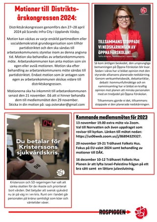 Distriktsårskongressen genomförs den 27–28 april
2024 på Scandic Infra City i Upplands Väsby.
Motion kan väckas av varje enskild partimedlem eller
socialdemokratisk grundorganisation som tillhör
partidistriktet och den ska sändas till
arbetarekommunens styrelse inom av denna angivna
tid. Motion ska behandlas av arbetarekommunens
möte. Arbetarekommunen kan anta motion som sin
egen eller avslå motionen. Motion ska efter
behandling av arbetarekommunens möte sändas till
partidistriktet. Endast motion som är antagen som
egen av arbetarekommunen skickas vidare till
distriktskongressen.
Motionerna ska ha inkommit till arbetarekommunen
senast den 21 november. Då att vi hinner behandla
dem till medlemsmötet den 29 november.
Skicka in din motion på: sap.osteraker@gmail.com
13 november 19.00 extra möte via Zoom.
Val till Norrvatten och även uppdraget som
revisor till kyrkan. Länken till mötet nedan:
https://us06web.zoom.us/j/86894329327.
29 november 19-21 Trälhavet Folkets Hus.
Fokus på EU-valet 2024 samt behandling av
motioner till DÅK.
16 december 10-12 Trälhavet Folkets Hus
Planen är att lyfta Israel-Palestina frågan på ett
bra sätt samt en lättare julavslutning.
Så kom äntligen beskedet, den ursprungliga
bemanningen på Öppna Förskolan blir kvar.
Sedan i våras har vi bildat opinion mot den
styrande alliansens planerade nedskärning.
Genom verksamhetsbesök, debattartiklar,
debatt i kommunfullmäktige och en
namninsamling har vi bildat en kraftig
opinion mot planen att minska personalen
med en tredjedel på Öppna Förskolan.
Tillsammans gjorde vi det, tillsammans
stoppade vi den planerade nedskärningen.
Kristersson och SD-regeringen har valt att
sänka skatten för de rikaste och prioriterat
bort vården. Det betyder att svensk sjukvård
nu är på väg in i en kris. Runt om i landet går
personalen på knäna samtidigt som köer och
väntetider växer.
 
