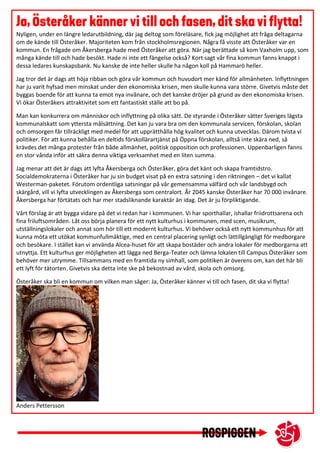 Nyligen, under en längre ledarutbildning, där jag deltog som föreläsare, fick jag möjlighet att fråga deltagarna
om de kände till Österåker. Majoriteten kom från stockholmsregionen. Några få visste att Österåker var en
kommun. En frågade om Åkersberga hade med Österåker att göra. När jag berättade så kom Vaxholm upp, som
många kände till och hade besökt. Hade ni inte ett fängelse också? Kort sagt vår fina kommun fanns knappt i
dessa ledares kunskapsbank. Nu kanske de inte heller skulle ha någon koll på Hammarö heller.
Jag tror det är dags att höja ribban och göra vår kommun och huvudort mer känd för allmänheten. Inflyttningen
har ju varit hyfsad men minskat under den ekonomiska krisen, men skulle kunna vara större. Givetvis måste det
byggas boende för att kunna ta emot nya invånare, och det kanske dröjer på grund av den ekonomiska krisen.
Vi ökar Österåkers attraktivitet som ett fantastiskt ställe att bo på.
Man kan konkurrera om människor och inflyttning på olika sätt. De styrande i Österåker sätter Sveriges lägsta
kommunalskatt som yttersta målsättning. Det kan ju vara bra om den kommunala servicen, förskolan, skolan
och omsorgen får tillräckligt med medel för att upprätthålla hög kvalitet och kunna utvecklas. Därom tvista vi
politiker. För att kunna behålla en deltids förskollärartjänst på Öppna förskolan, alltså inte skära ned, så
krävdes det många protester från både allmänhet, politisk opposition och professionen. Uppenbarligen fanns
en stor vånda inför att säkra denna viktiga verksamhet med en liten summa.
Jag menar att det är dags att lyfta Åkersberga och Österåker, göra det känt och skapa framtidstro.
Socialdemokraterna i Österåker har ju sin budget visat på en extra satsning i den riktningen – det vi kallat
Westerman-paketet. Förutom ordentliga satsningar på vår gemensamma välfärd och vår landsbygd och
skärgård, vill vi lyfta utvecklingen av Åkersberga som centralort. År 2045 kanske Österåker har 70 000 invånare.
Åkersberga har förtätats och har mer stadsliknande karaktär än idag. Det är ju förpliktigande.
Vårt förslag är att bygga vidare på det vi redan har i kommunen. Vi har sporthallar, ishallar friidrottsarena och
fina friluftsområden. Låt oss börja planera för ett nytt kulturhus i kommunen, med scen, musikrum,
utställningslokaler och annat som hör till ett modernt kulturhus. Vi behöver också ett nytt kommunhus för att
kunna möta ett utökat kommunfullmäktige, med en central placering synligt och lättillgängligt för medborgare
och besökare. I stället kan vi använda Alcea-huset för att skapa bostäder och andra lokaler för medborgarna att
utnyttja. Ett kulturhus ger möjligheten att lägga ned Berga-Teater och lämna lokalen till Campus Österåker som
behöver mer utrymme. Tillsammans med en framtida ny simhall, som politiken är överens om, kan det här bli
ett lyft för tätorten. Givetvis ska detta inte ske på bekostnad av vård, skola och omsorg.
Österåker ska bli en kommun om vilken man säger: Ja, Österåker känner vi till och fasen, dit ska vi flytta!
Anders Pettersson
 