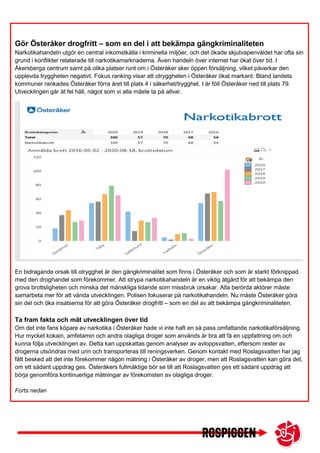 Gör Österåker drogfritt – som en del i att bekämpa gängkriminaliteten
Narkotikahandeln utgör en central inkomstkälla i kriminella miljöer, och det ökade skjutvapenvåldet har ofta sin
grund i konflikter relaterade till narkotikamarknaderna. Även handeln över internet har ökat över tid. I
Åkersberga centrum samt på olika platser runt om i Österåker sker öppen försäljning, vilket påverkar den
upplevda tryggheten negativt. Fokus ranking visar att otryggheten i Österåker ökat markant. Bland landets
kommuner rankades Österåker förra året till plats 4 i säkerhet/trygghet. I år föll Österåker ned till plats 79.
Utvecklingen går åt fel håll, något som vi alla måste ta på allvar.
En bidragande orsak till otrygghet är den gängkriminalitet som finns i Österåker och som är starkt förknippad
med den droghandel som förekommer. Att strypa narkotikahandeln är en viktig åtgärd för att bekämpa den
grova brottsligheten och minska det mänskliga lidande som missbruk orsakar. Alla berörda aktörer måste
samarbeta mer för att vända utvecklingen. Polisen fokuserar på narkotikahandeln. Nu måste Österåker göra
sin del och öka insatserna för att göra Österåker drogfritt – som en del av att bekämpa gängkriminaliteten.
Ta fram fakta och mät utvecklingen över tid
Om det inte fans köpare av narkotika i Österåker hade vi inte haft en så pass omfattande narkotikaförsäljning.
Hur mycket kokain, amfetamin och andra olagliga droger som används är bra att få en uppfattning om och
kunna följa utvecklingen av. Detta kan uppskattas genom analyser av avloppsvatten, eftersom rester av
drogerna utsöndras med urin och transporteras till reningsverken. Genom kontakt med Roslagsvatten har jag
fått besked att det inte förekommer någon mätning i Österåker av droger, men att Roslagsvatten kan göra det,
om ett sådant uppdrag ges. Österåkers fullmäktige bör se till att Roslagsvatten ges ett sådant uppdrag att
börja genomföra kontinuerliga mätningar av förekomsten av olagliga droger.
Forts nedan
.
Alltmer utpekade särskilda faror med en ökad dödlighet kopplat till droger köparen inte veta vad de får. Här
borde kommunen undersöka alla möjligheter till ett nära samarbete med polis och andra aktörer för att minska
 