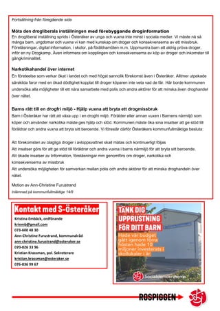 Kristina Embäck, ordförande
kriemb@gmail.com
073-600 48 30
Ann-Christine Furustrand, kommunalråd
ann-christine.furustrand@osteraker.se
070-826 33 96
Kristian Krassman, pol. Sekreterare
kristian.krassman@osteraker.se
076-836 99 67
Fortsättning från föregående sida
Möta den drogliberala inställningen med förebyggande droginformation
En drogliberal inställning sprids i Österåker av unga och vuxna inte minst i sociala medier. Vi måste nå så
många barn, ungdomar och vuxna vi kan med kunskap om droger och konsekvenserna av ett missbruk.
Föreläsningar, digital information, i skolor, på föräldramöten m.m. Uppmuntra barn att aldrig pröva droger,
inför en ny Drogkamp. Även informera om kopplingen och konsekvenserna av köp av droger och inkomster till
gängkriminalitet.
Narkotikahandel över internet
En företeelse som verkar ökat i landet och med högst sannolik förekomst även i Österåker. Alltmer utpekade
särskilda faror med en ökad dödlighet kopplat till droger köparen inte veta vad de får. Här borde kommunen
undersöka alla möjligheter till ett nära samarbete med polis och andra aktörer för att minska även droghandel
över nätet.
Barns rätt till en drogfri miljö - Hjälp vuxna att bryta ett drogmissbruk
Barn i Österåker har rätt att växa upp i en drogfri miljö. Förälder eller annan vuxen i Barnens närmiljö som
köper och använder narkotika måste ges hjälp och stöd. Kommunen måste öka sina insatser att ge stöd till
föräldrar och andra vuxna att bryta sitt beroende. Vi föreslår därför Österåkers kommunfullmäktige besluta:
Att förekomsten av olagliga droger i avloppsvattnet skall mätas och kontinuerligt följas
Att insatser görs för att ge stöd till föräldrar och andra vuxna i barns närmiljö för att bryta sitt beroende.
Att ökade insatser av Information, föreläsningar mm genomförs om droger, narkotika och
konsekvenserna av missbruk
Att undersöka möjligheten för samverkan mellan polis och andra aktörer för att minska droghandeln över
nätet.
Motion av Ann-Christine Furustrand
Inlämnad på kommunfullmäktige 14/9
 