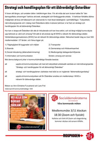 Vi lever allt längre, och andelen äldre i befolkningen ökar. För att möta det som brukar kallas för ”den
demografiska utmaningen” behövs ett brett, strategiskt och förebyggande arbete. Vi behöver förbättra äldres
möjligheter att leva ett hälsosamt och oberoende liv med ökad delaktighet i samhällsfrågor. Tvärpolitiskt,
nämndövergripande och i dialog med Österåkers äldre invånare behöver vi ta fram en strategi och
handlingsplan för ett äldrevänligt Österåker.
Hur kan vi skapa ett Österåker där alla är inkluderade och kan leva aktivt, och så långt möjligt kunna skjuta
upp behovet av vård och omsorg? Ett sätt är att ansluta sig till WHO:s nätverk för äldrevänliga städer.
Världshälsoorganisationens (WHO) har ett nätverk för äldrevänliga städer. Nätverket består idag av över 500
medlemsstäder i 37 länder, och fokus ligger på:
1) Tillgänglighet till byggnader och miljöer 2) Transporter
3) Boende 4) Gemenskap och fritidsverksamhet
5) Social inkludering (åldersdiskriminering) 6) Medborgerligt deltagande/inflytande
7) Information och kommunikation 8)Vård, omsorg och service
Mot denna bakgrund yrkar vi kommunfullmäktige föreslås besluta:
att uppdra åt kommunstyrelsen att med ett tvärpolitiskt arbetssätt utarbeta en nämndövergripande
“Strategi- och handlingsplan för ett äldrevänligt Österåker”
att strategi- och handlingsplanen utarbetas med stöd av en ingående “äldremedborgardialog”
att uppdra åt kommunstyrelsen att för Österåker ansöka om medlemskap i WHO:s
nätverk för äldrevänliga städer.
Motion av Ann-Christine Furustrand och Lars Frid
Inlämnad till kommunfullmäktige 14/9
Våra kommande möten
Medlemsmöte 3/11 klockan
18:30 (Zoom och fysiskt)
Kallelse och länk till Zoom och dagordning
kommer skickas vid senare tillfälle.
 