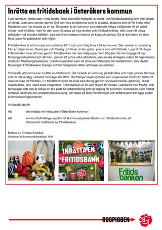 I vår kommun, precis som i hela landet, finns sannolikt mängder av sport- och friluftsutrustning som inte längre
används, utan bara samlar damm. Det kan vara skridskorna som är urväxta, skidorna som är för korta, eller
flytvästen som har ersatts av en ny. Österåker är en kommun som erbjuder rikliga möjligheter till ett aktivt
idrotts- och friluftsliv, men för den som vill prova på nya idrotter och friluftsaktiviteter, eller bara vill utöva
aktiviteten vid enstaka tillfällen, kan det bli en kostsam historia att köpa utrustning. Då är det bättre att låna
först, både för plånboken och miljön.
Fritidsbanken är ett koncept som startade 2013 och som idag finns i 95 kommuner. Den samlar in utrustning
från privatpersoner, föreningar och företag och lånar ut den gratis, precis som ett bibliotek, i upp till 14 dagar.
Erfarenheten visar att man genom fritidsbanken når nya målgrupper som tidigare inte har engagerat sig i
föreningsverksamhet och att man, genom att prova olika aktiviteter, kan slussa låntagare vidare till organiserad
idrott och friluftsorganisationer. Lokala huvudmän som vill driva en fritidsbank blir medlemmar i den ideella
föreningen Fritidsbanken Sverige och får därigenom rätten att bruka varumärket.
Vi föreslår att kommunen inrättar en fritidsbank. Det innebär en satsning på folkhälsa och miljö genom återbruk
och blir ett verktyg i arbetet med Agenda 2030. Det främjar såväl spontan som organiserad idrott och bidrar till
ökat intresse för friluftsliv. En fritidsbank leder till ökad inkludering genom socioekonomisk utjämning, likhet
mellan ålder, kön, samt ökad integration. Fritidsbanken är en stor resurs för skolan i samband med frilufts- och
temadagar och den är också en bra plats för arbetsträning och en tillgång för turismen. Kostnaden, som främst
omfattar lokalhyra och anställd platsansvarig, bör delas på flera förvaltningar och driftansvaret bör ligga under
kommunledningskontoret.
Vi föreslår därför
Att det inrättas en fritidsbank i Österåkers kommun
Att kommunfullmäktige uppdrar till Kommunstyrelsen/Kultur- och fritidsnämnden att
planera för inrättande av fritidsbanken
Motion av Kristina Embäck
Inlämnad till kommunfullmäktige 14/9
 