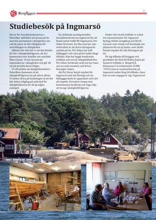 Rospiggen
2
Studiebesök på Ingmarsö
Det är för Socialdemokraterna i
Österåker självklart att lyssna på de
som bor permanent i skärgården om
vad de anser är det viktigaste för
utvecklingen av skärgården.
Alldeles för ofta hör vi att det händer
för lite i skärgårdsfrågorna, att de i
kommunen mer handlar om området
Åkers kanal. Vi har lyssnat på
människorna i skärgården och går till
val på att lyfta deras frågor.
Vi vill inrätta ett skärgårdsutskott i
Österåkers kommun så att
skärgårdfrågorna tas på större allvar.
Vi tänker driva på landstinget så att det
blir bättre tillgång på sjukvård för
skärgårdsborna för att ge några
exempel.
En strålande junidag besökte
Socialdemokraterna Ingmarsö för att
bland annat träffa Mr Ingemarsö, Per
Oskar Ericsson. En öbo som har stor
erfarenhet av att driva näringsverk-
samhet på ön. Per Oskar har haft
båtbyggeri och varv på ön sedan långt
tillbaka. Han har byggt hundratals
träbåtar och servat mångdubbelt fler.
Per Oskar berättade stolt om hur hans
son nu axlat manteln och driver
företaget vidare.
Att Per Oscar betytt mycket för
Ingmarsö med sitt företag och sin
båtbyggarskola är uppenbart och värt
all respekt. Periodvis i kamp mot
kommunens byråkrati och vaga vilja
att ta tag i skärgårdsfrågorna.
Under vårt besök träffade vi också
två representanter för Ingmarsö
byalag, Stefan Ljungberg och Bertil
Larsson som visade och berättade om
planerna för en ny hamn, som skulle
betyda mycket för alla företagare på
ön.
På väg tillbaka till bryggan och
passbåten för färd till Åsätta hamn på
Ljusterö träffade vi Bengt K.Å.
Johansson f d civilminister (1988
-1991) som är sommarboende på
Ingmarsö sedan lång tid tillbaka. Även
han en som engagerar sig i Ingemarsö.
 