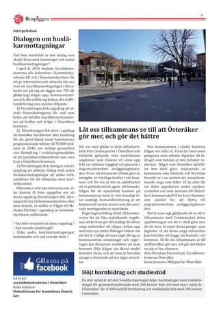 Vad blev resultatet av den dialog som
skulle föras med landstinget och andra
husläkarmottagningar?
I april år 2016 mejlade Socialdemo-
kraterna alla ledamöter i Kommunsty-
relsens AU och i Kommunstyrelsen för
att ge information och uttrycka vår oro
över att Jourläkarmottagningen i Alcea-
huset var på väg att läggas ner. Till vår
glädje togs frågan upp i kommunstyrel-
sen och alla ställde sig bakom det ordfö-
randeförslag som innebar följande:
1) Förvaltningen fick i uppdrag att ut-
reda förutsättningarna för vad som
krävs att behålla jourläkarverksamhe-
ten på kvällar och helger i Österåkers
kommun.
2) Förvaltningen fick även i uppdrag
att kontakta Stockholms läns landsting
för att, givet bland annat kommunens
prognosticerade tillväxt till 70 000 invå-
nare år 2040, om möjligt genomföra
viss förändring i ersättningsmodellen
så att jourläkarverksamheten kan vara
kvar i Österåkers kommun.
3) Förvaltningen fick slutligen också i
uppdrag att påbörja dialog med andra
husläkarmottagningar att utöka verk-
samheten till att inbegripa även jour-
verksamhet. 	
Eftersom vi inte kan erinra oss om, el-
ler kunnat få fram uppgifter om att
dessa uppdrag förvaltningen fått, åter-
rapporterats till kommunstyrelsen eller
dess utskott, så ställer vi frågan till Mi-
chaela Fletcher i egenskap av kommun-
styrelsens ordförande:
- Vad blev resultatet av dessa uppdrag ?
- Vad svarade landstinget?
- Vilka andra husläkarmottagningar
kontaktades och vad svarade dom ?
Det var med glädje vi läste debattarti-
keln från Centerpartiet i Österåker och
Vaxholm gällande våra asylsökande
ungdomar som riskerar att slitas upp
från sin nyfunna trygghet och placeras i
migrationsverkets anläggningsboen-
den. Vi ser att ett enormt arbete görs av
mängder av frivilliga krafter i vår kom-
mun och för oss är det en självklarhet
att vi politiskt måste agera. Att boende-
frågan för de nyanlända hamnar på
kommunernas bord är inte konstigt el-
ler ovanligt, bostadsförsörjning är ett
kommunalt ansvar precis som det anvi-
sade mottagandet av nyanlända.
Regeringens bidrag riktat till kommu-
nerna för att låta asylsökande ungdo-
mar att bo kvar gör det möjligt för dessa
unga människor att slippa ryckas upp
med sina nya rötter. Bidraget vittnar om
att det är tydligt att man tagit till sig av
kommunernas utmaningar och reger-
ingen har dessutom meddelat att man
kommer följa frågan om dessa medel
kommer räcka, och att man är beredda
att agera beroende på hur läget utveck-
las.
Dialogen om huslä-
karmottagningar
Interpellation
Låt oss tillsammans se till att Österåker
gör mer, och gör det bättre
Hur kommunerna i landet hanterat
frågan ser olika ut. Vissa tar bara emot
pengarna utan riktade åtgärder då bi-
draget som betalas ut inte behöver re-
dovisas. Något som Österåker självfal-
let inte skall göra. Inspirerade av
kommuner som Västerås och Norrtälje
föreslår vi i en motion att ensamkom-
mande unga som fyller 18 år, eller får
sin ålder uppskriven under asylpro-
cesstiden och som anvisats till Österå-
kers kommun skall få bo kvar i kommu-
nen istället för att flytta till
migrationsverkets anläggningsboen-
den.
Det är som sagt glädjande att se att vi
tillsammans med Centerpartiet delar
uppfattningen om att vi skall göra mer
än att bara ta emot dessa pengar utan
åtgärder så att dessa unga människor
kan fortsätta att bygga sin framtid i vår
kommun. Så låt oss tillsammans se till
att Österåker gör mer och gör det bättre
nu när vi har chansen.
Ann-Christine Furustrand, Socialdemo-
kraterna Österåker
Jonas Jonsson, Miljöpartiet Österåker
Gå in på:
socialdemokraterna i Österåker
Kolla också in:
Debattforum för framtidens Österå-
ker
Höjt barnbidrag och studiestöd
En stor nyhet är att den S-ledda regeringen höjer barnbidraget samt studiebi-
draget för gymnasiestuderande med 200 kronor från och med mars nästa år.
I Österåker får 6 400 hushåll barnbidrag och studiehjälp höjt med 200 kronor
i månaden.
Rospiggen
4
 