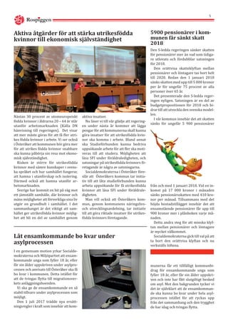 Nästan 30 procent av utomeuropeiskt
födda kvinnor i åldrarna 20 – 64 år står
utanför arbetsmarknaden (Källa DN
hänvisning till regeringen). Det visar
att mer måste göras för att få fler utri-
kes födda kvinnor i arbete. Vi ser också
i Österåker att kommunen bör göra mer
för att utrikes födda kvinnor snabbare
ska kunna påbörja sin resa mot ekono-
misk självständighet.
Risken är större för utrikesfödda
kvinnor med sämre kunskaper i svens-
ka språket och hur samhället fungerar,
att hamna i utanförskap och isolering.
Därmed också att hamna utanför ar-
betsmarknaden.
Sverige har kommit en bit på väg mot
ett jämställt samhälle, där kvinnor och
mäns möjligheter att förverkliga sina liv
utgör en grundbult i samhället. I det
sammanhanget är det viktigt att sam-
hället ger utrikesfödda kvinnor möjlig-
het att bli en del av samhället genom
Aktiva åtgärder för att stärka utrikesfödda
kvinnor till ekonomisk självständighet
aktiva insatser.
Nu läser vi till vår glädje att regering-
en under nästa år kommer att lägga
pengar för att kommunerna skall kunna
göra insatser för att utrikesfödda kvin-
nor ska komma i arbete. Bland annat
ska Studieförbunden kunna bedriva
uppsökande arbete för att fler ska moti-
veras till att studera. Möjligheten att
läsa SFI under föräldraledigheten, och
satsningar på utrikesfödda kvinnors fö-
retagande är några av satsningarna.
Socialdemokraterna i Österåker före-
slår att 	Österåkers kommun tar initia-
tiv till att låta studieförbunden kunna
arbeta uppsökande för få utrikesfödda
kvinnor att läsa SFI under föräldrale-
digheten.
Man vill också att Österåkers kom-
mun, genom kommunens näringslivs-
och utvecklingsavdelning, tar initiativ
till att göra riktade insatser för utrikes-
födda kvinnors företagande.
I en gemensam motion yrkar Socialde-
mokraterna och Miljöpartiet att ensam-
kommande unga som fyller 18 år, eller
får sin ålder uppskriven under asylpro-
cessen och anvisats till Österåker ska få
bo kvar i kommunen. Detta istället för
att de tvingas flytta till migrationsver-
kets anläggningsboenden.
Vi ska ge de ensamkommande en så
stabil tillvaro under asylprocessen som
möjligt.
Den 1 juli 2017 trädde nya ersätt-
ningsregler i kraft som innebär att kom-
Låt ensamkommande bo kvar under
asylprocessen
Den S-ledda regeringen sänker skatten
för pensionärer mer än vad som tidiga-
re utlovats och fördubblar satsningen
för 2018.
Den orättvisa skatteklyftan mellan
pensionärer och löntagare tas bort helt
till 2020. Redan den 1 januari 2018
sänks skatten med upp till 5 000 kronor
per år för ungefär 75 procent av alla
personer över 65 år.
Det presenterade den S-ledda reger-
ingen nyligen. Satsningen är en del av
budgetpropositionen för 2018 och bi-
drar till att utveckla den svenska model-
len.
I vår kommun innebär det att skatten
sänks för ungefär 5 900 pensionärer
5900 pensionärer i kom-
munen får sänkt skatt
2018
från och med 1 januari 2018. Vid en in-
komst på 17 000 kronor i månaden
sänks pensionärsskatten med 410 kro-
nor per månad. Tillsammans med det
höjda bostadstillägget innebär det att
ensamstående pensionärer får upp till
900 kronor mer i plånboken varje må-
naden.
Detta andra steg för att minska klyf-
tan mellan pensionärer och löntagare
är mycket välkommet.
Socialdemokraterna gick till val på att
ta bort den orättvisa klyftan och nu
verkställs löftena.
munerna får ett tillfälligt kommunbi-
drag för ensamkommande unga som
fyller 18 år, eller får sin ålder uppskri-
ven och inte har fått slutgiltigt besked
om asyl. Mot den bakgrunden tycker vi
det är självklart att de ensamkomman-
de ska kunna bo kvar under hela asyl-
processen istället för att ryckas upp
från det sammanhang och den trygghet
de har idag och tvingas flytta.
Rospiggen
5
 