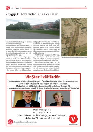 Rospiggen
6
Socialdemokraterna har lagt en motion
till kommunfullmäktige.
Genomförandet av stadspark Åkers ka-
nal har ökat kommunens attraktivitet.
Det är mycket viktigt att det arbetet får
fortsätta. Socialdemokraterna pekar ut
ett område längs kanalen som med enk-
la grepp kan rustas upp.
Nya parkeringsplatser anläggs, i prin-
cip längs med hela Båthamnsvägen.
Idag finns bara några få grusade parke-
ringsytor. Det skulle innebära att kom-
munen använder marken på samma
sätt som med grönområde och parke-
ringsplatser mitt emot Klappbryggan.
Det passar väl in i en tidigare plane-
Snygga till området längs kanalen
rad gångbro över kanalen från Östra ka-
nalstaden till Båthamnsvägen. Möjlig-
heterna öppnas för dem som bor,
besöker boende och framtida affärs-
verksamheter, i Östra kanalstaden. De
akuta parkeringsproblemen skulle kun-
na få en lösning.
Med förslaget snyggas området upp,
grönskan bevaras på ett fint sätt samti-
digt som det går att anlägga nya parke-
ringsplatser, vilket behövs i området.
Socialdemokraterna yrkar på att
kommunens mark, Runö 7:88, rustas
upp med grönområde parkeringsplat-
ser och att den sedan tidigare inritade
och planerade gångbron i området an-
Det aktuella området med gångbron inritad
Vin$ter i välfärd€n
 