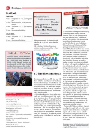 7
PÅ GÅNG:
Rospiggen
Anders Pettersson
Redaktör´n har ordet
Medlemsmöte i
Socialdemokraterna
Österåker
Lördagen den 14 oktober
Kl 10:00, Trälhavet
Folkets Hus Åkersberga
	 VÄLKOMNA!
OKTOBER:
7 okt:	 Torgmöte 11 - 13, Storängstor	
	get.
14 okt:	 Medlemsmöte 10:00, sociala 	
	medier.
18 okt: 	 Torgmöte 11 - 13, Storängstor	
	get.
23 okt:	 Kommunfullmäktige
NOVEMBER:
18 nov: 	Torgmöte 11 - 13, Storängstor	
	get.
20 nov: 	Kommunfullmäktige
Kontakt med
Socialdemokraterna i Österåker
Socialdemokraterna i Österåker
Stationsgränd 10, 1 tr
184 36 Åkersberga
sap.osteraker@gmail.com
www.socialdemokraterna.se/osteraker
Mats Larsson, ordförande:
grundvik@telia.com
mobil:0702 922 265
Ann-Christine Furustrand, kommunaråd i
opposition.
ann-christinefurustrand@hotmail.se
0708 263 396
Kristian Krassman, politisk sekreterare
Mob: 0768 36 99 67
kristian.krassman@osteraker.se
S-direkt 103,7 Mhz
Sossarna direkt sänder närradio i
Radio Österåker varje onsdag klock-
an 18.00-19.00 samt lördagar kl
13.00-14.00. Aktuell politik och
trevlig musik med Kristina Embäck
och Lars Jonsson som dina värdar i
etern. Varmt välkomna att lyssna!
Rospiggen ges ut av Socialdemokraterna i
Österåker. Redaktör är Anders Pettersson
- togden11@gmail.com
På medlemsmötet lördagen den 14
oktober, kl 10.00 blir temat Sociala
medier.
Vår valledare Kristian Krassman
utbildar medlemmarna i hur vi kan
använda sociala medier.
En lite varm och fuktig sensommardag
i Göteborg. Det är fredag och folk
flanerar, sitter på kafé, shoppar, står
och talar med varandra eller hastar
mellan arbetsmöten. Lite annorlunda
är det. Runt Scandinavium rör sig
mycket folk. Det är årets bokmässa.
Kulturarbetarna, författarna, förläg-
garna, journalisterna samlas med
branschfolk för att tala från små scener
under ett öronbedövande sorl från alla
besökare. Man kindpussar, skvallrar
och gratulerar varandra. Här krängs
stora mängder böcker till hängivna
läsare. Kort sagt en alldeles sedvanlig
dag i Göteborg förutom att staden
kryllar av uniformerade och civilkläd-
da poliser och tjogtals med piketbussar
från hela landet. Orsaken är att under
lördagen kommer de svenska nazis-
terna att demonstrera utanför bokmäs-
san. Polisen har gett dem tillstånd och
måste därför samla poliser från hela
mellan Sverige för att hantera effek-
terna av detta tillstånd. Konfliktens
själva kärna är ett litet utställarstånd
på 3 kvm inne på mässan. den lilla
utställaren (nazister) orsakar en sorts
polisiär belägring av Göteborg. Givetvis
kommer alla yttersta vänstergrupper
också att samlas för motdemonstra-
tion, framför allt alla som gillar att
slåss. Om polisernas rörelser under
fredagen var ett generalrep så kommer
nog halva Göteborg att spärras av
under lördagen. Dessutom pågår en
alternativ bokmässa på Heden för de
som bojkottar den stora mässan pga
nazisternas utställarmonter.
Fantastiskt! Vi kan verkligen säga att
myndigheterna gör allt som står i deras
makt för att motståndsren ska få yttra
sig och fullt ut utöva sina så kallade
demokratiska rättigheter. Kosta vad
det kosta vill. Så ser demokrati ut. Fast
de vete f..n om inte någon gräns är
nådd snart.
Sverigedemokraterna, SD har nu vid
flera tillfällen bland annat i Österåkers
kommunfullmäktige försökt hävda att
socialdemokraterna i Österåker vill ha
massinvandring till Österåker. Ingen-
ting kan vara med felaktigt replikerar
Ann-Christine Furustrand, kommunal-
råd i opposition (S)
- I Österåker kommun finns sedan någ-
ra år ett beredskapsutskott där parti-
erna finns med , även SD som behandlar
flyktingfrågor. I detta utskott är partier
överens om att Österåkers skall ta emot
de flyktingar vi får oss tilldelade av Mig-
rationsverket, och vi skall göra detta på
bästa sätt. Det är naturligtvis mycket
och bra och en styrka att vi är överens.
Det SD nu gör är att fara med osanning
i akt och mening att försöka skrämma
medborgarna i Österåker för oss Social-
demokrater.
SD försöker skrämmas
 
