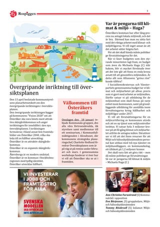 Rospiggen
3
Den 13 april beslutade kommunstyrel-
sens planarbetsutskott om den
övergripande inriktningen i översikts-
planen.
Den övergripande inriktningen bygger
på kommunens ”Vision 2020” om att
Österåker ska vara länets mest attrak-
tiva skärgårdskommun och anger
inriktningen för innehållet i den nya
översiktsplanen. I inriktningen
formuleras i bland annat fem framtids-
bilder om Österåker 2040, vilka ska
leda till en hållbar utveckling:
Österåker är en attraktiv skärgårds-
kommun.
Österåker är en expansiv skärgårds-
kommun.
Åkersberga är en modern småstad.
Österåker är en kommun i Stockholms-
regionen med tydlig identitet.
Österåker utvecklas hållbart.
Övergripande inriktning till över-
siktsplanen
Välkommen till
Österåkers
framtid
Onsdagen den 18 januari in-
bjuds Kommunala gruppen, dvs
alla våra förtroendevalda, Ak
styrelsen samt medlemmar till
ett seminarium, i Kommunfull-
mäktigesalen i Alceahuset, där
kommunens strategiska plane-
ringschef, Charlotte Hedlund fö-
redrar Översiktsplanen som är
på väg ut på remiss under febru-
ari och mars. I gemensamma
workshops funderar vi över hur
vi vill att Österåker ska se ut i
framtiden.
Österåkers kommun har efter lång pro-
cess nu antagit lokala miljömål, och det
är bra. Därmed kan man nu sätta fart
med det viktiga arbetet med klimat- och
miljöfrågorna. Vi vill inget annat än att
det arbetet sätter högsta fart.
För att det skall hända måste politiker
ge förutsättningarna för det.
När vi läser budgeten som den sty-
rande minoriteten lagt fram, en budget
som även du Michaela Haga (C) står
bakom, blir vi mycket förvånade över
att det inte går att finna en enda krona
avsatt till att genomföra miljömålen. Är
detta allt som Alliansens ”gröna röst”
kunde tillföra?
I Socialdemokraternas och Vänster-
partiets gemensamma budget tar vi kli-
mat och miljöarbetet på allvar, precis
som vi gjort med arbetet av miljömålen.
Därför satsar vi på utbildning för de
miljöombud som skall finnas på varje
enhet inom kommunen, samt på grund-
läggande utbildning för anställda inom
förvaltningarna kring hållbarhet och
miljöfrågor under 2017.
Vi vill att förutsättningarna för en
miljöcertifiering av kommunen utreds
och att en ny tjänst som miljöcontroller
inrättas. Vi satsar hela 3 miljoner kro-
nor på att få igång klimat och miljöarbe-
tet utifrån de antagna målen. Därutöver
ser vi till att det finns resurser för att
Miljö och hälsoskyddsnämndens perso-
nal kan utökas med två nya tjänster en
miljöhandläggare, en kommunekolog,
ett tillskott på 1,2 miljoner kronor.
Det skall vara lätt att göra rätt – men
då måste politiken ge förutsättningar.
Så var är pengarna till klimat & miljön
– Michaela Haga (C )
Var är pengarna till kli-
mat & miljö – Haga?
Ann-Christine Furustrand (S) Kommu-
nalråd i opposition
Eva Börjesson, (S) gruppledare, Miljö-
och hälsoskyddsnämnden
Tommy Rindevall (S) ledamot Miljö-
och hälsoskyddsnämnden
 