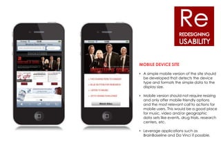MOBILE DEVICE SITE

• A simple mobile version of the site should
  be developed that detects the device
  type and formats the simple data to the
  display size.

• Mobile version should not require resizing
  and only offer mobile friendly options
  and the most relevant call to actions for
  mobile users. This would be a good place
  for music, video and/or geographic
  data sets like events, drug trials, research
  centers, etc.

• Leverage applications such as
  BrainBaseline and Da Vinci if possible.
 