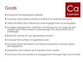 Goals
 Introduce the redesigned website
 Increase cross media mentions of Brand to build brand equity
 Utilize the Rock Doc Influencers and engage them as evangelists
 Increase engagement, retention and frequency of usage for the
  amplification tools (tweet to disease/sign the declaration/2012
  challenge)
 Build the volume of user generated content
 Increase the number of registered users
 Increase brand sentiment and brand awareness among various
  demographics
 Generate new interest and mentions from media
 Continue the conversation & engagement through high-touch email
 
