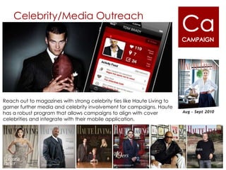 Celebrity/Media Outreach




Reach out to magazines with strong celebrity ties like Haute Living to
garner further media and celebrity involvement for campaigns. Haute
has a robust program that allows campaigns to align with cover
celebrities and integrate with their mobile application.
 