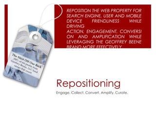 REPOSITION THE WEB PROPERTY FOR
      SEARCH ENGINE, USER AND MOBILE
      DEVICE     FRIENDLINESS   WHILE
      DRIVING
      ACTION, ENGAGEMENT, CONVERSI
      ON AND AMPLIFICATION WHILE
      LEVERAGING THE GEOFFREY BEENE
      BRAND MORE EFFECTIVELY.




Repositioning
Engage. Collect. Convert. Amplify. Curate.
 