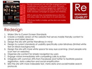 The site is broadcast only with little engagement and
                        amplification so it only sees traffic when PR/media
                        campaigns run. Creating engagement, registration &
                        amplification mechanisms will allow the site to sustain
                        traffic between campaigns & support new initiatives.

                        40% of users say they immediately leave a site that
                        auto plays video or audio (due to at work searches)

                        17% of your traffic is mobile, yet the site is not mobile
                        friendly




Redesign
1. Widen Site to Current Screen Standards
2. Create a mobile version of the website that serves mobile friendly content to
   phone and tablet devices
3. Design the site with printer friendliness in mind
4. Design to current standards of usability specifically color blindness (limited white
   text on black backgrounds)
5. Design the site with more white space for easy eye scanning- (most people only
   scan text on websites)
6. Organize site content for simple navigation by users
7. Engage visitors immediately with compelling calls to action
8. Integrate with common APIs from Facebook and Twitter to facilitate passive
   registration, data collection and social amplification
9. SEO the site with more indexable text, meta data and social/mobile search
   protocols
 