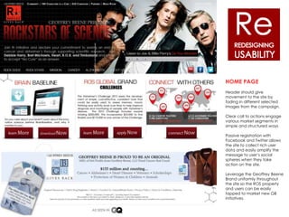 30% of men over 45 have a form of color blindness
that makes white text on black backgrounds
difficult to read.

40% of users say they immediately leave a site that
auto plays video or audio

17% of your traffic is mobile, yet the site is not
mobile friendly


                                                      HOME PAGE
                                                      Header should give
                                                      movement to the site by
                                                      fading in different selected
                                                      images from the campaign.

                                                      Clear call to actions engage
                                                      various market segments in
                                                      simple and structured ways

                                                      Passive registration with
                                                      Facebook and Twitter allows
                                                      the site to collect rich user
                                                      data and easily amplify the
                                                      message to user’s social
                                                      spheres when they take
                                                      action on the site.

                                                      Leverage the Geoffrey Beene
                                                      Brand uniformly throughout
                                                      the site so the ROS property
                                                      and users can be easily
                                                      tapped to market new GB
                                                      initiatives.
 