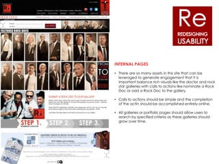 INTERNAL PAGES

• There are so many assets in this site that can be
  leveraged to generate engagement that it is
  important balance rich visuals like the doctor and rock
  star galleries with calls to actions like nominate a Rock
  Doc or add a Rock Doc to the gallery.

• Calls to actions should be simple and the completion
  of the actin should be accomplished entirely online.

• All galleries or portfolio pages should allow users to
  search by specified criteria as these galleries should
  grow over time.
 