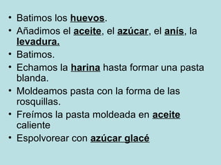 • Batimos los huevos.
• Añadimos el aceite, el azúcar, el anís, la
levadura.
• Batimos.
• Echamos la harina hasta formar una pasta
blanda.
• Moldeamos pasta con la forma de las
rosquillas.
• Freímos la pasta moldeada en aceite
caliente
• Espolvorear con azúcar glacé
 